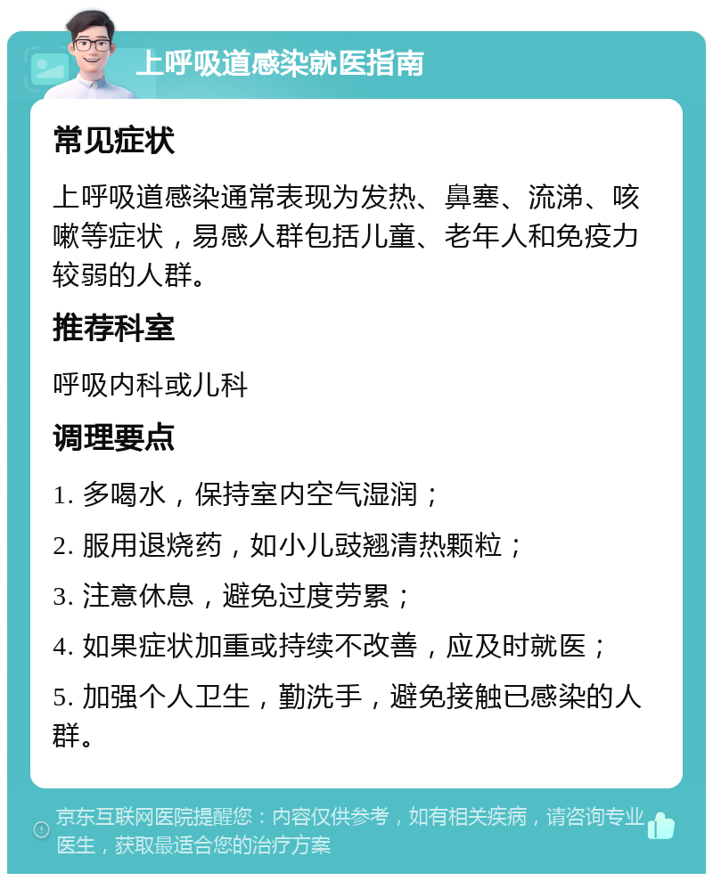 上呼吸道感染就医指南 常见症状 上呼吸道感染通常表现为发热、鼻塞、流涕、咳嗽等症状，易感人群包括儿童、老年人和免疫力较弱的人群。 推荐科室 呼吸内科或儿科 调理要点 1. 多喝水，保持室内空气湿润； 2. 服用退烧药，如小儿豉翘清热颗粒； 3. 注意休息，避免过度劳累； 4. 如果症状加重或持续不改善，应及时就医； 5. 加强个人卫生，勤洗手，避免接触已感染的人群。