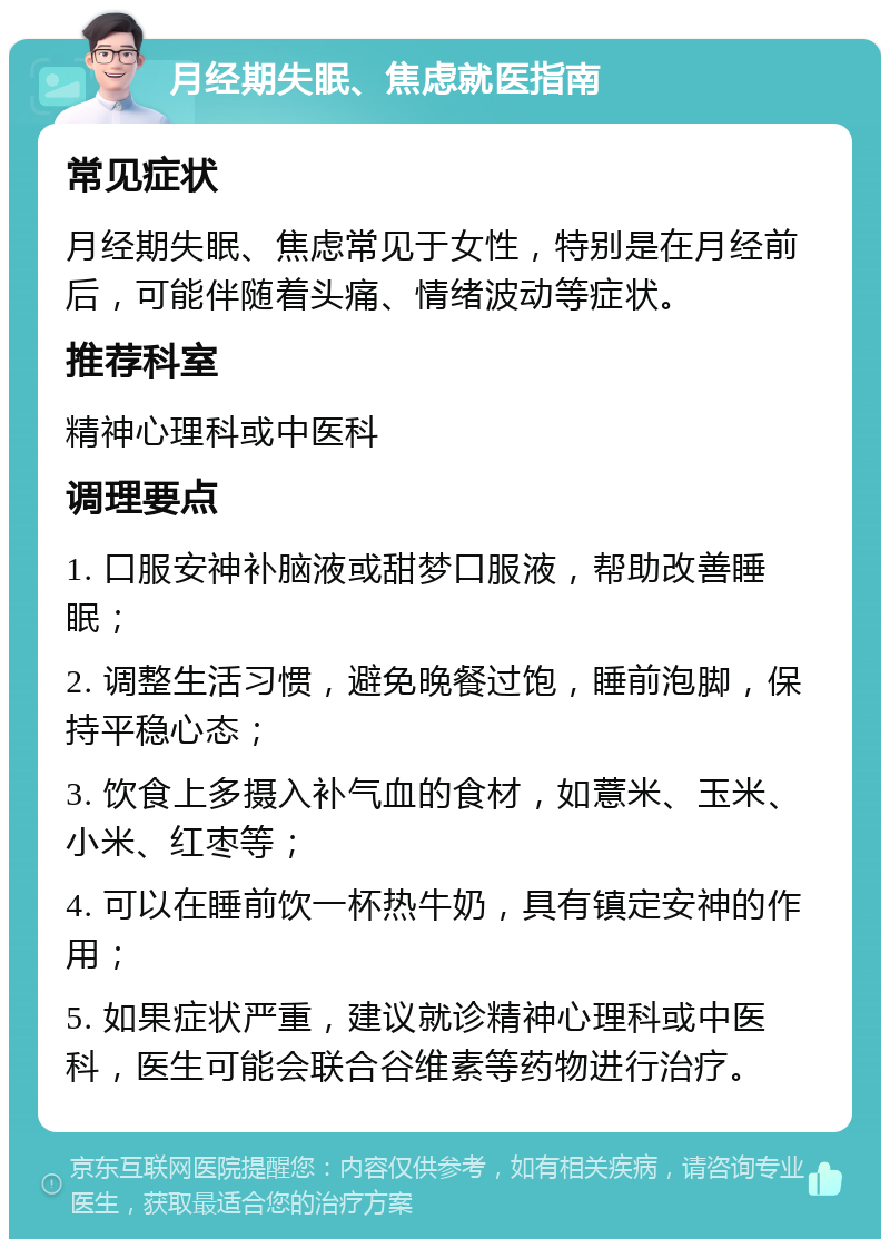 月经期失眠、焦虑就医指南 常见症状 月经期失眠、焦虑常见于女性，特别是在月经前后，可能伴随着头痛、情绪波动等症状。 推荐科室 精神心理科或中医科 调理要点 1. 口服安神补脑液或甜梦口服液，帮助改善睡眠； 2. 调整生活习惯，避免晚餐过饱，睡前泡脚，保持平稳心态； 3. 饮食上多摄入补气血的食材，如薏米、玉米、小米、红枣等； 4. 可以在睡前饮一杯热牛奶，具有镇定安神的作用； 5. 如果症状严重，建议就诊精神心理科或中医科，医生可能会联合谷维素等药物进行治疗。