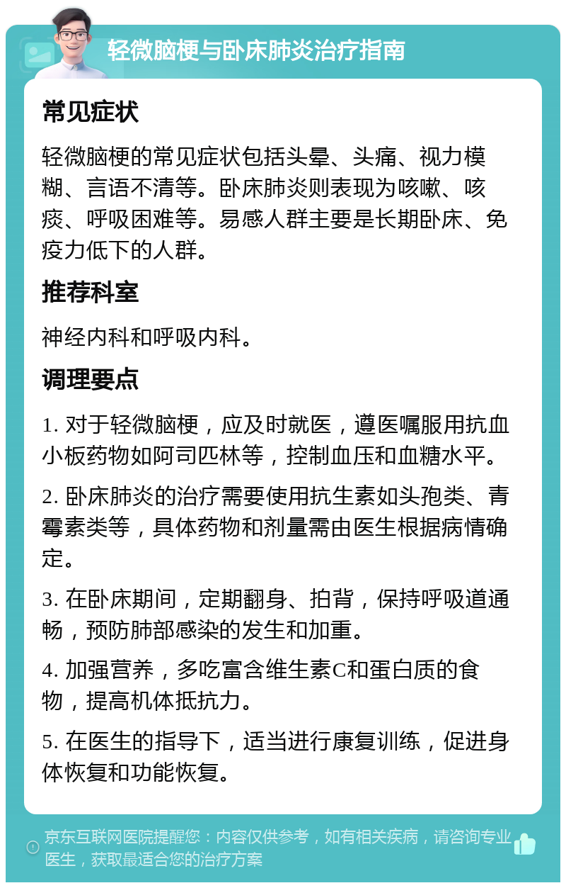 轻微脑梗与卧床肺炎治疗指南 常见症状 轻微脑梗的常见症状包括头晕、头痛、视力模糊、言语不清等。卧床肺炎则表现为咳嗽、咳痰、呼吸困难等。易感人群主要是长期卧床、免疫力低下的人群。 推荐科室 神经内科和呼吸内科。 调理要点 1. 对于轻微脑梗，应及时就医，遵医嘱服用抗血小板药物如阿司匹林等，控制血压和血糖水平。 2. 卧床肺炎的治疗需要使用抗生素如头孢类、青霉素类等，具体药物和剂量需由医生根据病情确定。 3. 在卧床期间，定期翻身、拍背，保持呼吸道通畅，预防肺部感染的发生和加重。 4. 加强营养，多吃富含维生素C和蛋白质的食物，提高机体抵抗力。 5. 在医生的指导下，适当进行康复训练，促进身体恢复和功能恢复。