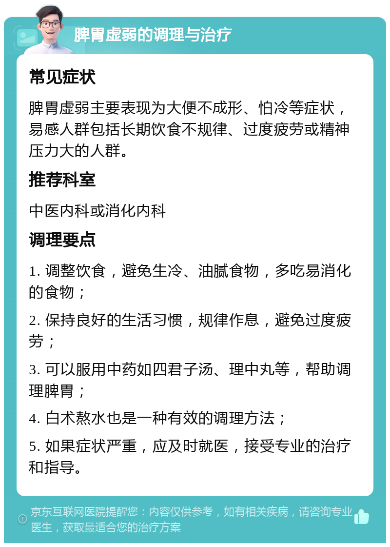 脾胃虚弱的调理与治疗 常见症状 脾胃虚弱主要表现为大便不成形、怕冷等症状，易感人群包括长期饮食不规律、过度疲劳或精神压力大的人群。 推荐科室 中医内科或消化内科 调理要点 1. 调整饮食，避免生冷、油腻食物，多吃易消化的食物； 2. 保持良好的生活习惯，规律作息，避免过度疲劳； 3. 可以服用中药如四君子汤、理中丸等，帮助调理脾胃； 4. 白术熬水也是一种有效的调理方法； 5. 如果症状严重，应及时就医，接受专业的治疗和指导。