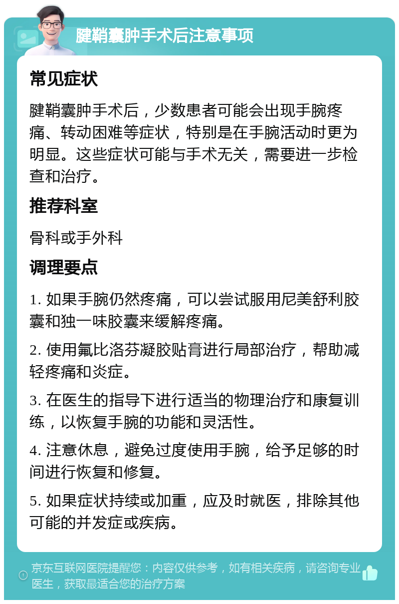 腱鞘囊肿手术后注意事项 常见症状 腱鞘囊肿手术后，少数患者可能会出现手腕疼痛、转动困难等症状，特别是在手腕活动时更为明显。这些症状可能与手术无关，需要进一步检查和治疗。 推荐科室 骨科或手外科 调理要点 1. 如果手腕仍然疼痛，可以尝试服用尼美舒利胶囊和独一味胶囊来缓解疼痛。 2. 使用氟比洛芬凝胶贴膏进行局部治疗，帮助减轻疼痛和炎症。 3. 在医生的指导下进行适当的物理治疗和康复训练，以恢复手腕的功能和灵活性。 4. 注意休息，避免过度使用手腕，给予足够的时间进行恢复和修复。 5. 如果症状持续或加重，应及时就医，排除其他可能的并发症或疾病。