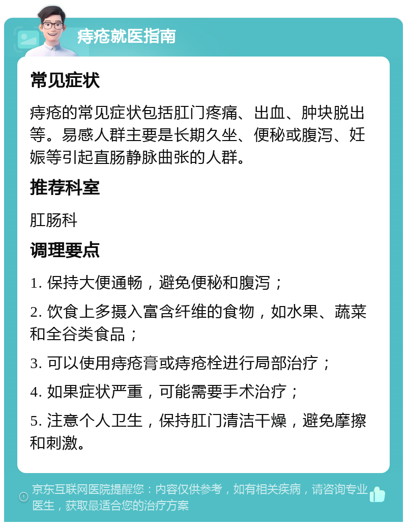 痔疮就医指南 常见症状 痔疮的常见症状包括肛门疼痛、出血、肿块脱出等。易感人群主要是长期久坐、便秘或腹泻、妊娠等引起直肠静脉曲张的人群。 推荐科室 肛肠科 调理要点 1. 保持大便通畅，避免便秘和腹泻； 2. 饮食上多摄入富含纤维的食物，如水果、蔬菜和全谷类食品； 3. 可以使用痔疮膏或痔疮栓进行局部治疗； 4. 如果症状严重，可能需要手术治疗； 5. 注意个人卫生，保持肛门清洁干燥，避免摩擦和刺激。