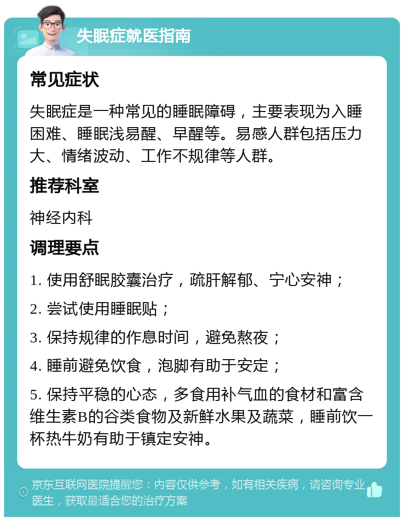 失眠症就医指南 常见症状 失眠症是一种常见的睡眠障碍，主要表现为入睡困难、睡眠浅易醒、早醒等。易感人群包括压力大、情绪波动、工作不规律等人群。 推荐科室 神经内科 调理要点 1. 使用舒眠胶囊治疗，疏肝解郁、宁心安神； 2. 尝试使用睡眠贴； 3. 保持规律的作息时间，避免熬夜； 4. 睡前避免饮食，泡脚有助于安定； 5. 保持平稳的心态，多食用补气血的食材和富含维生素B的谷类食物及新鲜水果及蔬菜，睡前饮一杯热牛奶有助于镇定安神。