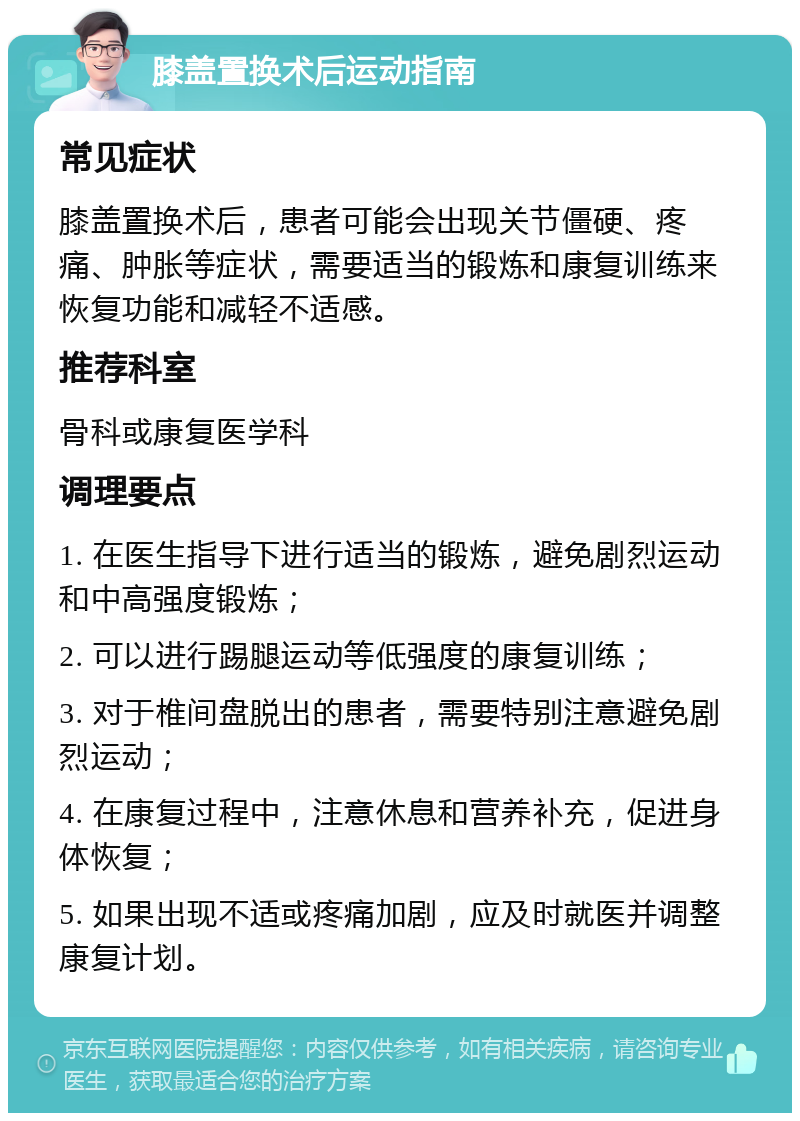 膝盖置换术后运动指南 常见症状 膝盖置换术后，患者可能会出现关节僵硬、疼痛、肿胀等症状，需要适当的锻炼和康复训练来恢复功能和减轻不适感。 推荐科室 骨科或康复医学科 调理要点 1. 在医生指导下进行适当的锻炼，避免剧烈运动和中高强度锻炼； 2. 可以进行踢腿运动等低强度的康复训练； 3. 对于椎间盘脱出的患者，需要特别注意避免剧烈运动； 4. 在康复过程中，注意休息和营养补充，促进身体恢复； 5. 如果出现不适或疼痛加剧，应及时就医并调整康复计划。