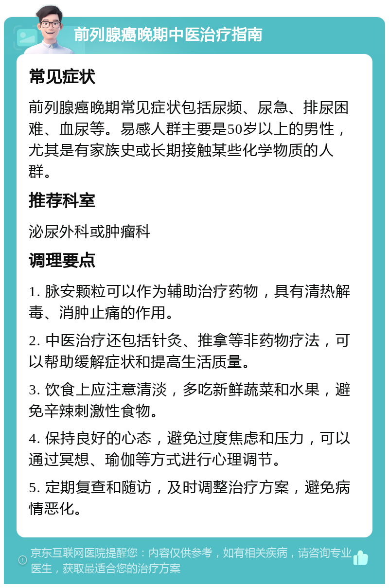 前列腺癌晚期中医治疗指南 常见症状 前列腺癌晚期常见症状包括尿频、尿急、排尿困难、血尿等。易感人群主要是50岁以上的男性，尤其是有家族史或长期接触某些化学物质的人群。 推荐科室 泌尿外科或肿瘤科 调理要点 1. 脉安颗粒可以作为辅助治疗药物，具有清热解毒、消肿止痛的作用。 2. 中医治疗还包括针灸、推拿等非药物疗法，可以帮助缓解症状和提高生活质量。 3. 饮食上应注意清淡，多吃新鲜蔬菜和水果，避免辛辣刺激性食物。 4. 保持良好的心态，避免过度焦虑和压力，可以通过冥想、瑜伽等方式进行心理调节。 5. 定期复查和随访，及时调整治疗方案，避免病情恶化。