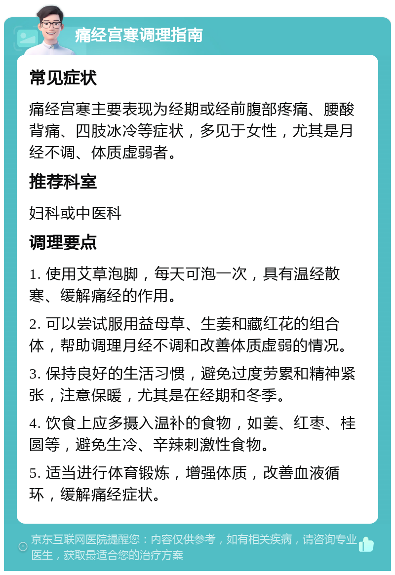 痛经宫寒调理指南 常见症状 痛经宫寒主要表现为经期或经前腹部疼痛、腰酸背痛、四肢冰冷等症状，多见于女性，尤其是月经不调、体质虚弱者。 推荐科室 妇科或中医科 调理要点 1. 使用艾草泡脚，每天可泡一次，具有温经散寒、缓解痛经的作用。 2. 可以尝试服用益母草、生姜和藏红花的组合体，帮助调理月经不调和改善体质虚弱的情况。 3. 保持良好的生活习惯，避免过度劳累和精神紧张，注意保暖，尤其是在经期和冬季。 4. 饮食上应多摄入温补的食物，如姜、红枣、桂圆等，避免生冷、辛辣刺激性食物。 5. 适当进行体育锻炼，增强体质，改善血液循环，缓解痛经症状。