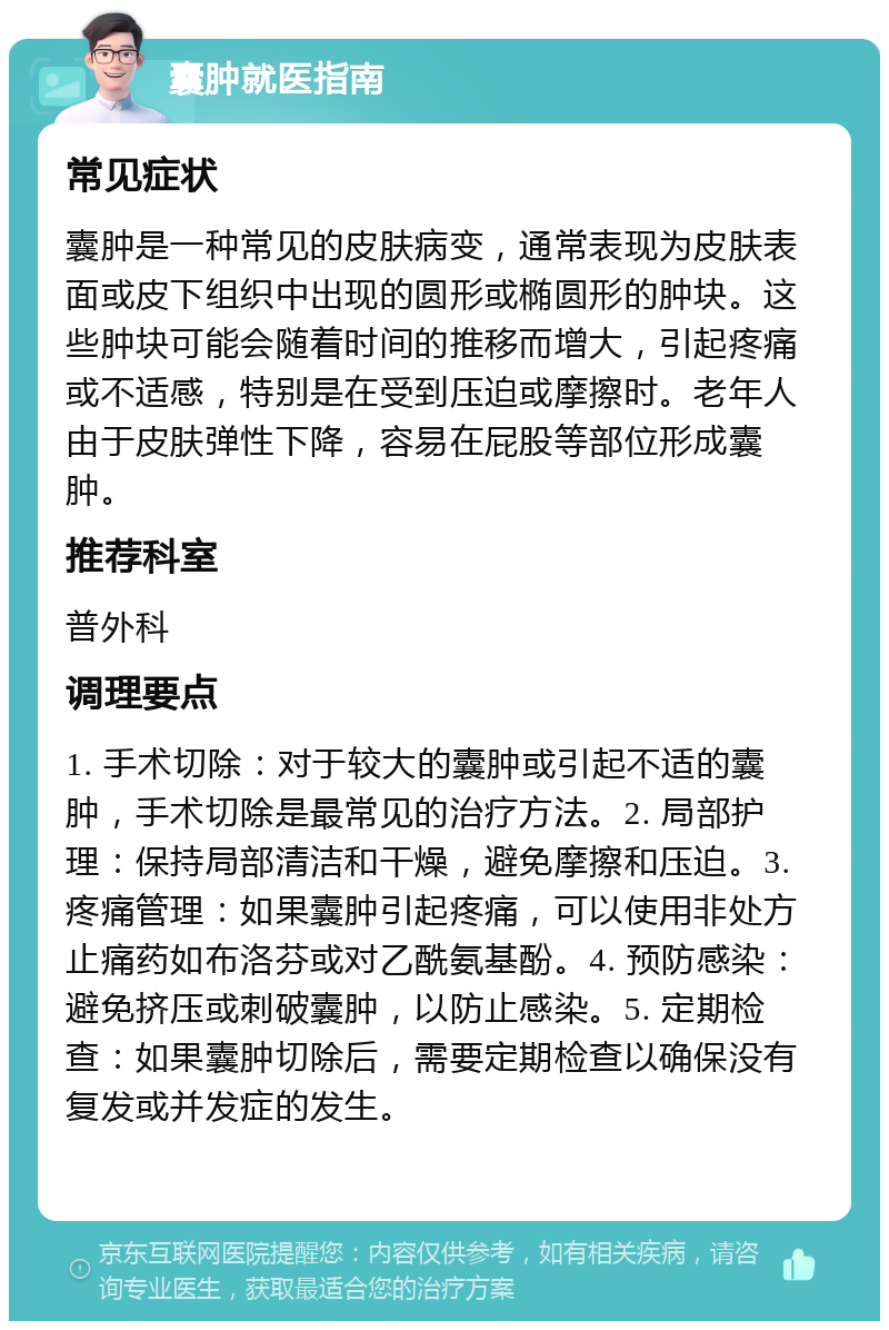 囊肿就医指南 常见症状 囊肿是一种常见的皮肤病变，通常表现为皮肤表面或皮下组织中出现的圆形或椭圆形的肿块。这些肿块可能会随着时间的推移而增大，引起疼痛或不适感，特别是在受到压迫或摩擦时。老年人由于皮肤弹性下降，容易在屁股等部位形成囊肿。 推荐科室 普外科 调理要点 1. 手术切除：对于较大的囊肿或引起不适的囊肿，手术切除是最常见的治疗方法。2. 局部护理：保持局部清洁和干燥，避免摩擦和压迫。3. 疼痛管理：如果囊肿引起疼痛，可以使用非处方止痛药如布洛芬或对乙酰氨基酚。4. 预防感染：避免挤压或刺破囊肿，以防止感染。5. 定期检查：如果囊肿切除后，需要定期检查以确保没有复发或并发症的发生。