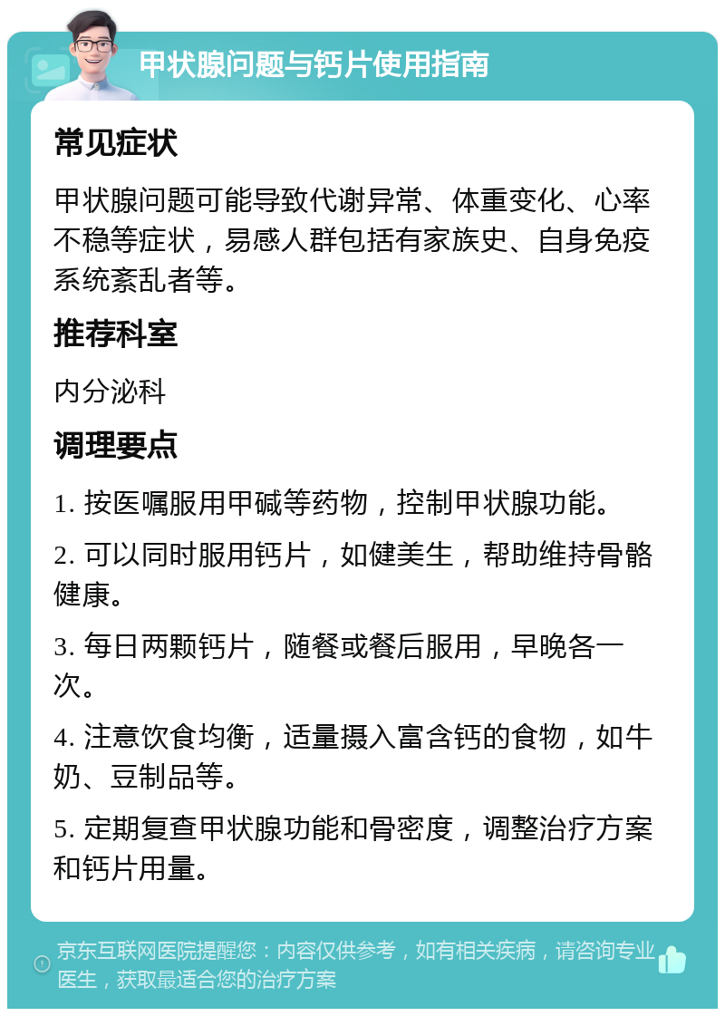 甲状腺问题与钙片使用指南 常见症状 甲状腺问题可能导致代谢异常、体重变化、心率不稳等症状，易感人群包括有家族史、自身免疫系统紊乱者等。 推荐科室 内分泌科 调理要点 1. 按医嘱服用甲碱等药物，控制甲状腺功能。 2. 可以同时服用钙片，如健美生，帮助维持骨骼健康。 3. 每日两颗钙片，随餐或餐后服用，早晚各一次。 4. 注意饮食均衡，适量摄入富含钙的食物，如牛奶、豆制品等。 5. 定期复查甲状腺功能和骨密度，调整治疗方案和钙片用量。