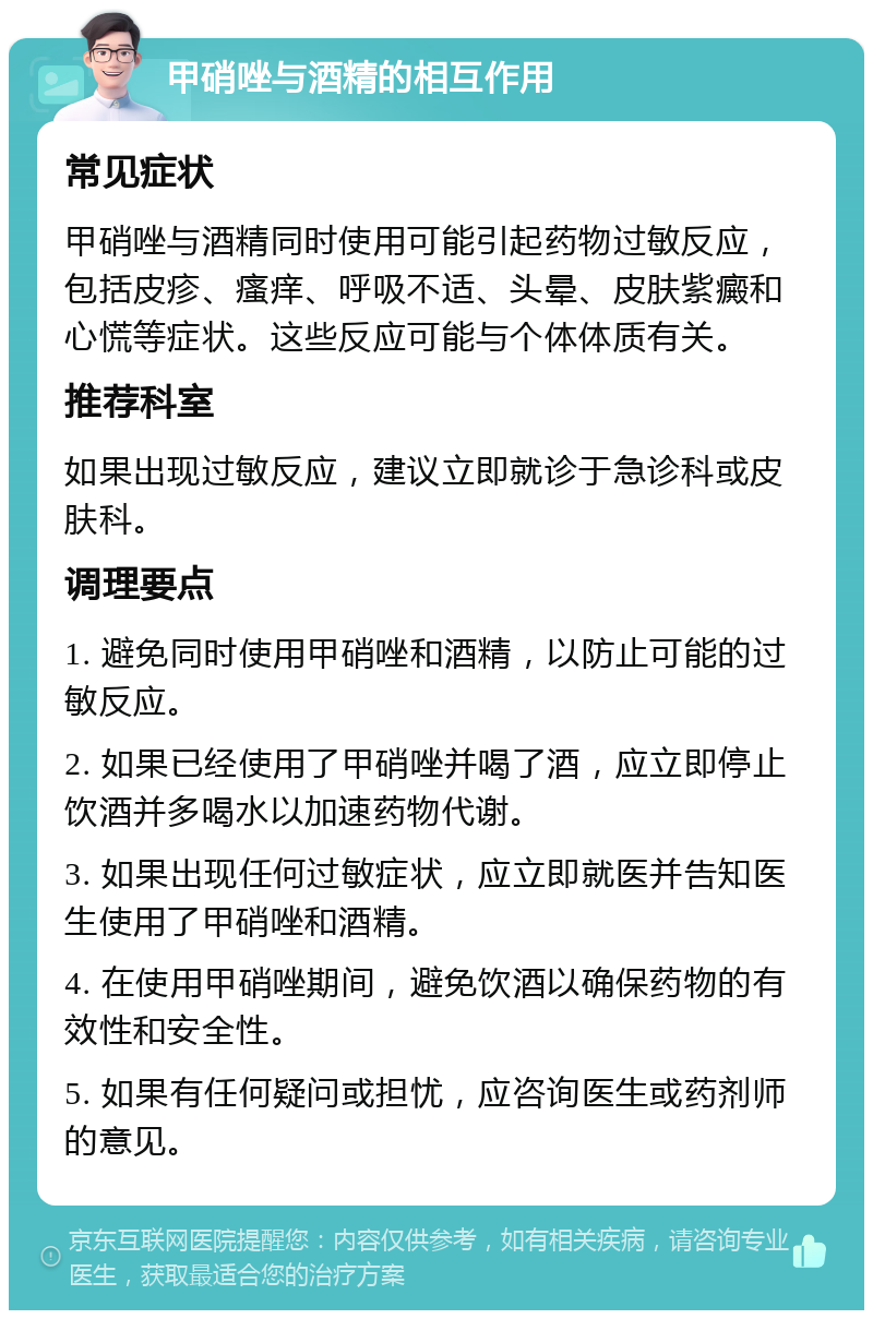 甲硝唑与酒精的相互作用 常见症状 甲硝唑与酒精同时使用可能引起药物过敏反应，包括皮疹、瘙痒、呼吸不适、头晕、皮肤紫癜和心慌等症状。这些反应可能与个体体质有关。 推荐科室 如果出现过敏反应，建议立即就诊于急诊科或皮肤科。 调理要点 1. 避免同时使用甲硝唑和酒精，以防止可能的过敏反应。 2. 如果已经使用了甲硝唑并喝了酒，应立即停止饮酒并多喝水以加速药物代谢。 3. 如果出现任何过敏症状，应立即就医并告知医生使用了甲硝唑和酒精。 4. 在使用甲硝唑期间，避免饮酒以确保药物的有效性和安全性。 5. 如果有任何疑问或担忧，应咨询医生或药剂师的意见。