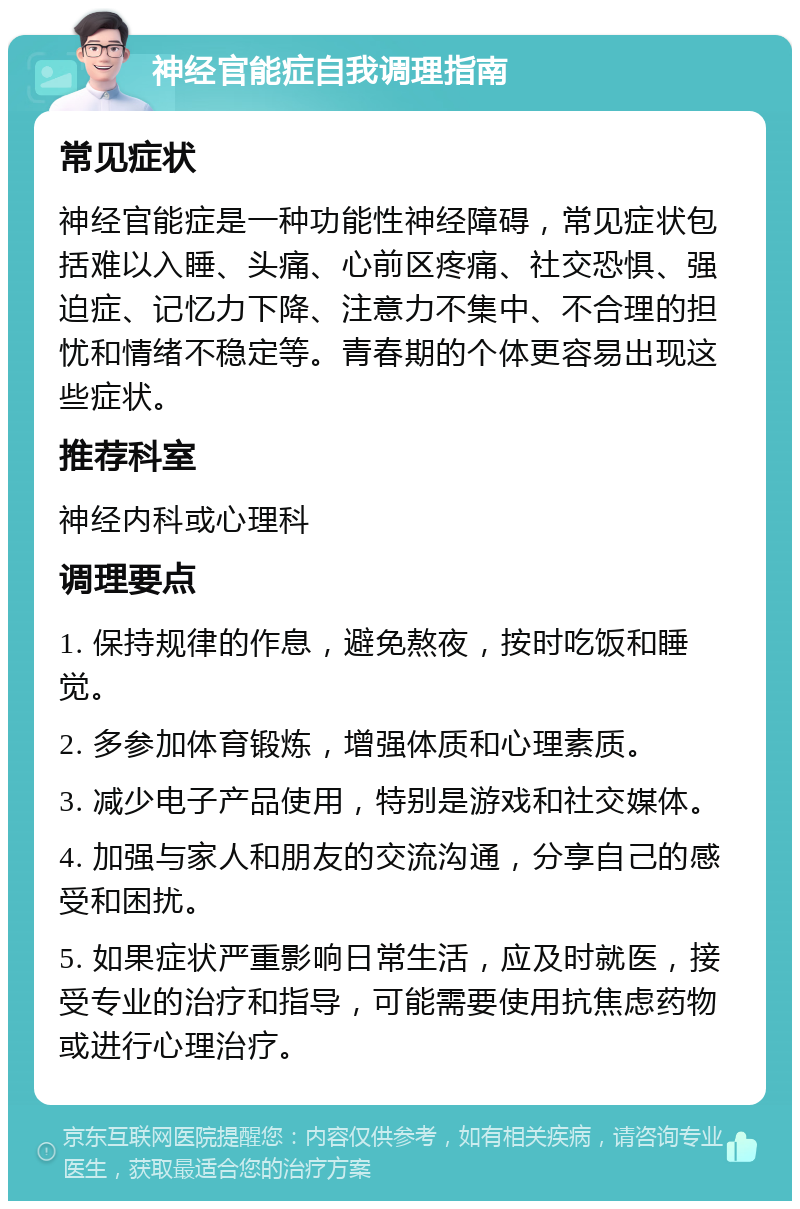 神经官能症自我调理指南 常见症状 神经官能症是一种功能性神经障碍，常见症状包括难以入睡、头痛、心前区疼痛、社交恐惧、强迫症、记忆力下降、注意力不集中、不合理的担忧和情绪不稳定等。青春期的个体更容易出现这些症状。 推荐科室 神经内科或心理科 调理要点 1. 保持规律的作息，避免熬夜，按时吃饭和睡觉。 2. 多参加体育锻炼，增强体质和心理素质。 3. 减少电子产品使用，特别是游戏和社交媒体。 4. 加强与家人和朋友的交流沟通，分享自己的感受和困扰。 5. 如果症状严重影响日常生活，应及时就医，接受专业的治疗和指导，可能需要使用抗焦虑药物或进行心理治疗。