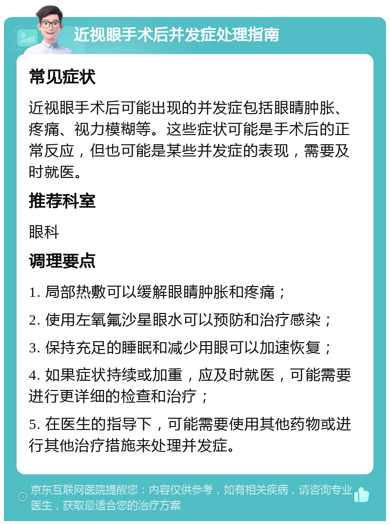 近视眼手术后并发症处理指南 常见症状 近视眼手术后可能出现的并发症包括眼睛肿胀、疼痛、视力模糊等。这些症状可能是手术后的正常反应，但也可能是某些并发症的表现，需要及时就医。 推荐科室 眼科 调理要点 1. 局部热敷可以缓解眼睛肿胀和疼痛； 2. 使用左氧氟沙星眼水可以预防和治疗感染； 3. 保持充足的睡眠和减少用眼可以加速恢复； 4. 如果症状持续或加重，应及时就医，可能需要进行更详细的检查和治疗； 5. 在医生的指导下，可能需要使用其他药物或进行其他治疗措施来处理并发症。