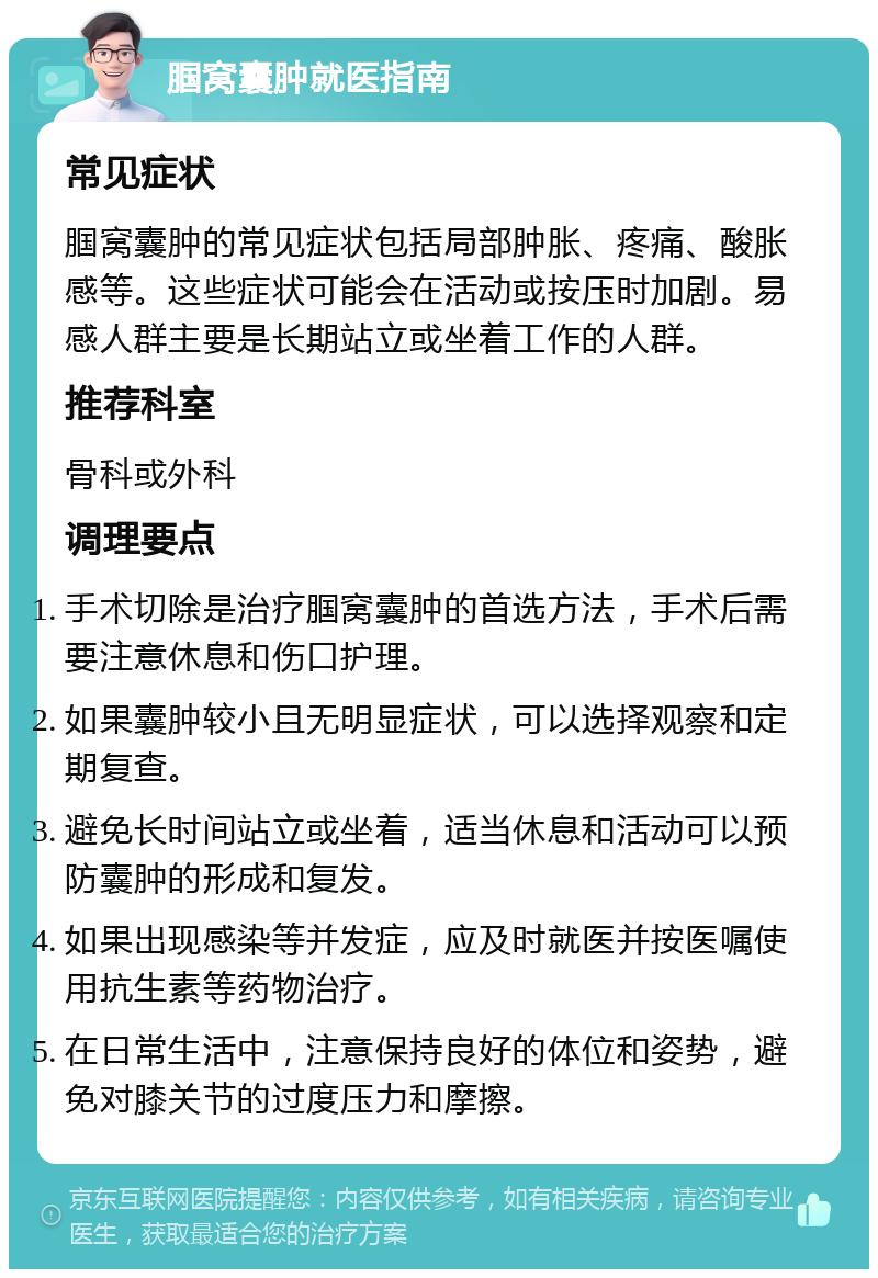 腘窝囊肿就医指南 常见症状 腘窝囊肿的常见症状包括局部肿胀、疼痛、酸胀感等。这些症状可能会在活动或按压时加剧。易感人群主要是长期站立或坐着工作的人群。 推荐科室 骨科或外科 调理要点 手术切除是治疗腘窝囊肿的首选方法，手术后需要注意休息和伤口护理。 如果囊肿较小且无明显症状，可以选择观察和定期复查。 避免长时间站立或坐着，适当休息和活动可以预防囊肿的形成和复发。 如果出现感染等并发症，应及时就医并按医嘱使用抗生素等药物治疗。 在日常生活中，注意保持良好的体位和姿势，避免对膝关节的过度压力和摩擦。