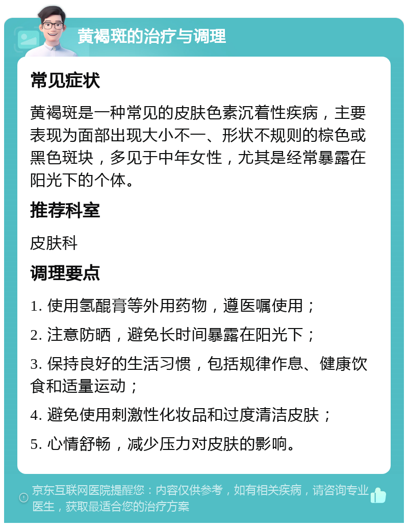 黄褐斑的治疗与调理 常见症状 黄褐斑是一种常见的皮肤色素沉着性疾病，主要表现为面部出现大小不一、形状不规则的棕色或黑色斑块，多见于中年女性，尤其是经常暴露在阳光下的个体。 推荐科室 皮肤科 调理要点 1. 使用氢醌膏等外用药物，遵医嘱使用； 2. 注意防晒，避免长时间暴露在阳光下； 3. 保持良好的生活习惯，包括规律作息、健康饮食和适量运动； 4. 避免使用刺激性化妆品和过度清洁皮肤； 5. 心情舒畅，减少压力对皮肤的影响。