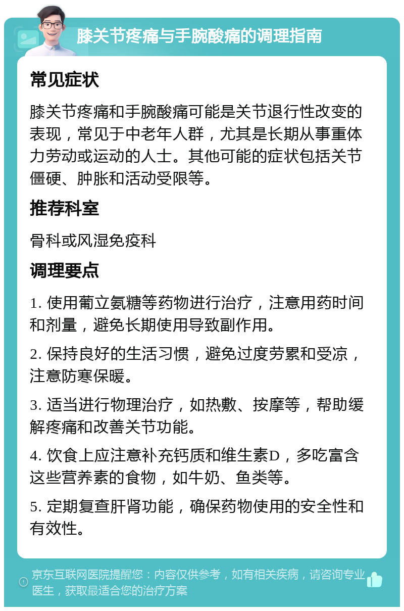 膝关节疼痛与手腕酸痛的调理指南 常见症状 膝关节疼痛和手腕酸痛可能是关节退行性改变的表现，常见于中老年人群，尤其是长期从事重体力劳动或运动的人士。其他可能的症状包括关节僵硬、肿胀和活动受限等。 推荐科室 骨科或风湿免疫科 调理要点 1. 使用葡立氨糖等药物进行治疗，注意用药时间和剂量，避免长期使用导致副作用。 2. 保持良好的生活习惯，避免过度劳累和受凉，注意防寒保暖。 3. 适当进行物理治疗，如热敷、按摩等，帮助缓解疼痛和改善关节功能。 4. 饮食上应注意补充钙质和维生素D，多吃富含这些营养素的食物，如牛奶、鱼类等。 5. 定期复查肝肾功能，确保药物使用的安全性和有效性。