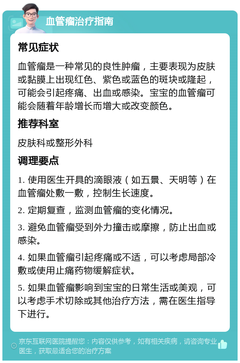 血管瘤治疗指南 常见症状 血管瘤是一种常见的良性肿瘤，主要表现为皮肤或黏膜上出现红色、紫色或蓝色的斑块或隆起，可能会引起疼痛、出血或感染。宝宝的血管瘤可能会随着年龄增长而增大或改变颜色。 推荐科室 皮肤科或整形外科 调理要点 1. 使用医生开具的滴眼液（如五景、天明等）在血管瘤处敷一敷，控制生长速度。 2. 定期复查，监测血管瘤的变化情况。 3. 避免血管瘤受到外力撞击或摩擦，防止出血或感染。 4. 如果血管瘤引起疼痛或不适，可以考虑局部冷敷或使用止痛药物缓解症状。 5. 如果血管瘤影响到宝宝的日常生活或美观，可以考虑手术切除或其他治疗方法，需在医生指导下进行。