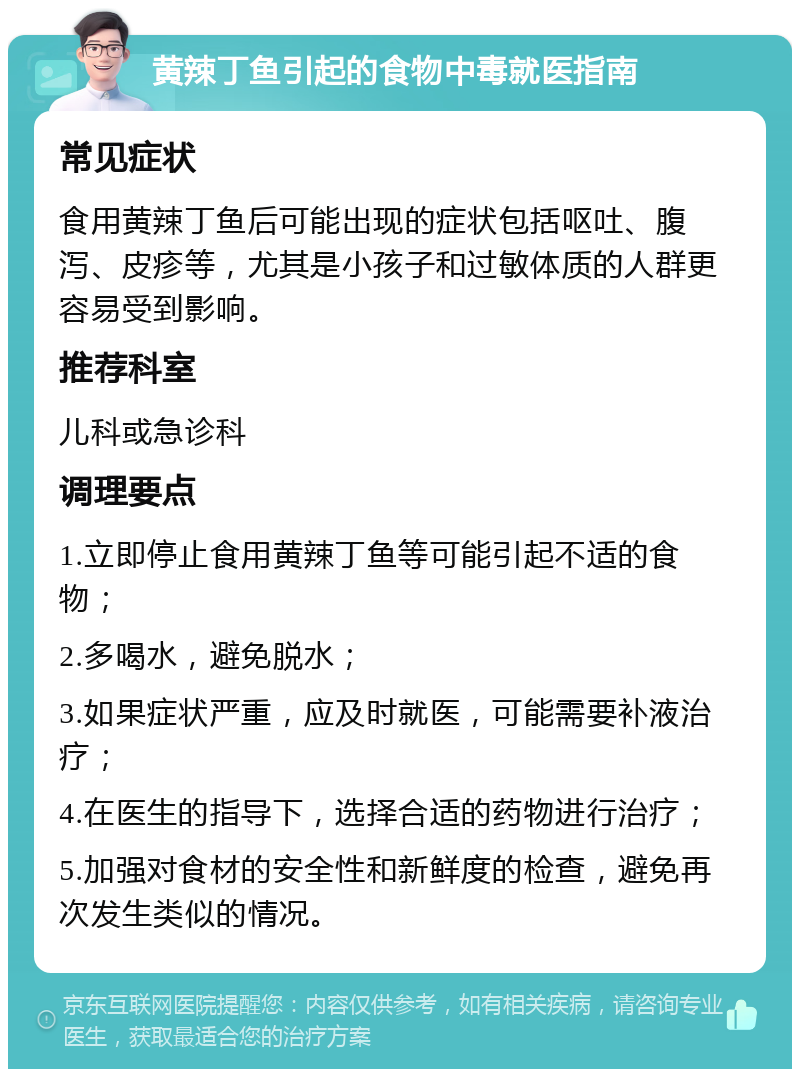 黄辣丁鱼引起的食物中毒就医指南 常见症状 食用黄辣丁鱼后可能出现的症状包括呕吐、腹泻、皮疹等，尤其是小孩子和过敏体质的人群更容易受到影响。 推荐科室 儿科或急诊科 调理要点 1.立即停止食用黄辣丁鱼等可能引起不适的食物； 2.多喝水，避免脱水； 3.如果症状严重，应及时就医，可能需要补液治疗； 4.在医生的指导下，选择合适的药物进行治疗； 5.加强对食材的安全性和新鲜度的检查，避免再次发生类似的情况。