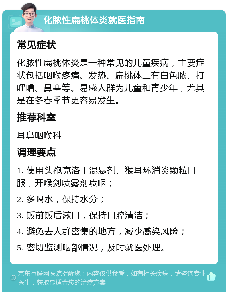 化脓性扁桃体炎就医指南 常见症状 化脓性扁桃体炎是一种常见的儿童疾病，主要症状包括咽喉疼痛、发热、扁桃体上有白色脓、打呼噜、鼻塞等。易感人群为儿童和青少年，尤其是在冬春季节更容易发生。 推荐科室 耳鼻咽喉科 调理要点 1. 使用头孢克洛干混悬剂、猴耳环消炎颗粒口服，开喉剑喷雾剂喷咽； 2. 多喝水，保持水分； 3. 饭前饭后漱口，保持口腔清洁； 4. 避免去人群密集的地方，减少感染风险； 5. 密切监测咽部情况，及时就医处理。