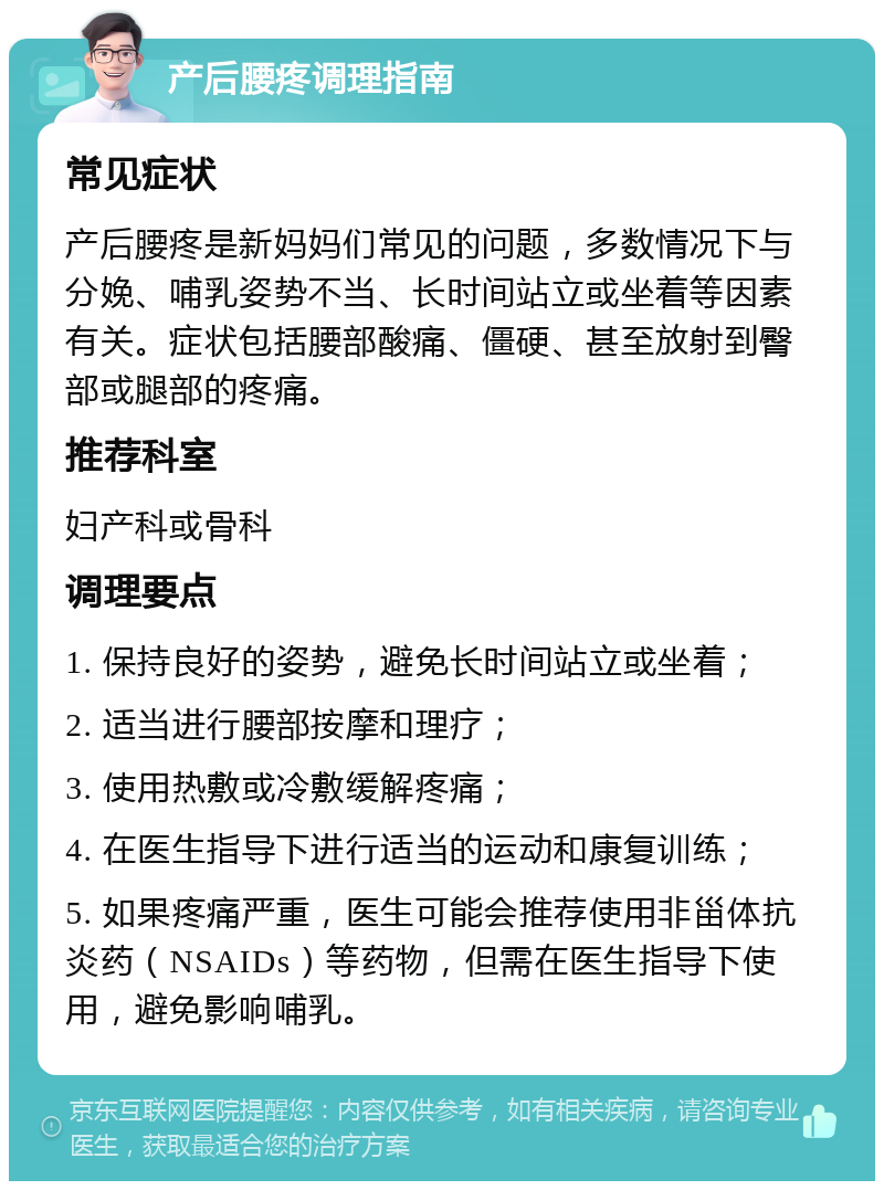 产后腰疼调理指南 常见症状 产后腰疼是新妈妈们常见的问题，多数情况下与分娩、哺乳姿势不当、长时间站立或坐着等因素有关。症状包括腰部酸痛、僵硬、甚至放射到臀部或腿部的疼痛。 推荐科室 妇产科或骨科 调理要点 1. 保持良好的姿势，避免长时间站立或坐着； 2. 适当进行腰部按摩和理疗； 3. 使用热敷或冷敷缓解疼痛； 4. 在医生指导下进行适当的运动和康复训练； 5. 如果疼痛严重，医生可能会推荐使用非甾体抗炎药（NSAIDs）等药物，但需在医生指导下使用，避免影响哺乳。