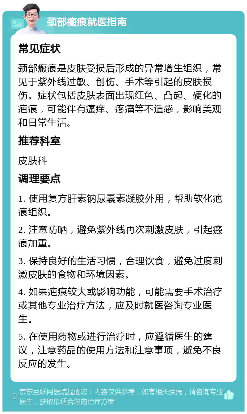 颈部瘢痕就医指南 常见症状 颈部瘢痕是皮肤受损后形成的异常增生组织，常见于紫外线过敏、创伤、手术等引起的皮肤损伤。症状包括皮肤表面出现红色、凸起、硬化的疤痕，可能伴有瘙痒、疼痛等不适感，影响美观和日常生活。 推荐科室 皮肤科 调理要点 1. 使用复方肝素钠尿囊素凝胶外用，帮助软化疤痕组织。 2. 注意防晒，避免紫外线再次刺激皮肤，引起瘢痕加重。 3. 保持良好的生活习惯，合理饮食，避免过度刺激皮肤的食物和环境因素。 4. 如果疤痕较大或影响功能，可能需要手术治疗或其他专业治疗方法，应及时就医咨询专业医生。 5. 在使用药物或进行治疗时，应遵循医生的建议，注意药品的使用方法和注意事项，避免不良反应的发生。