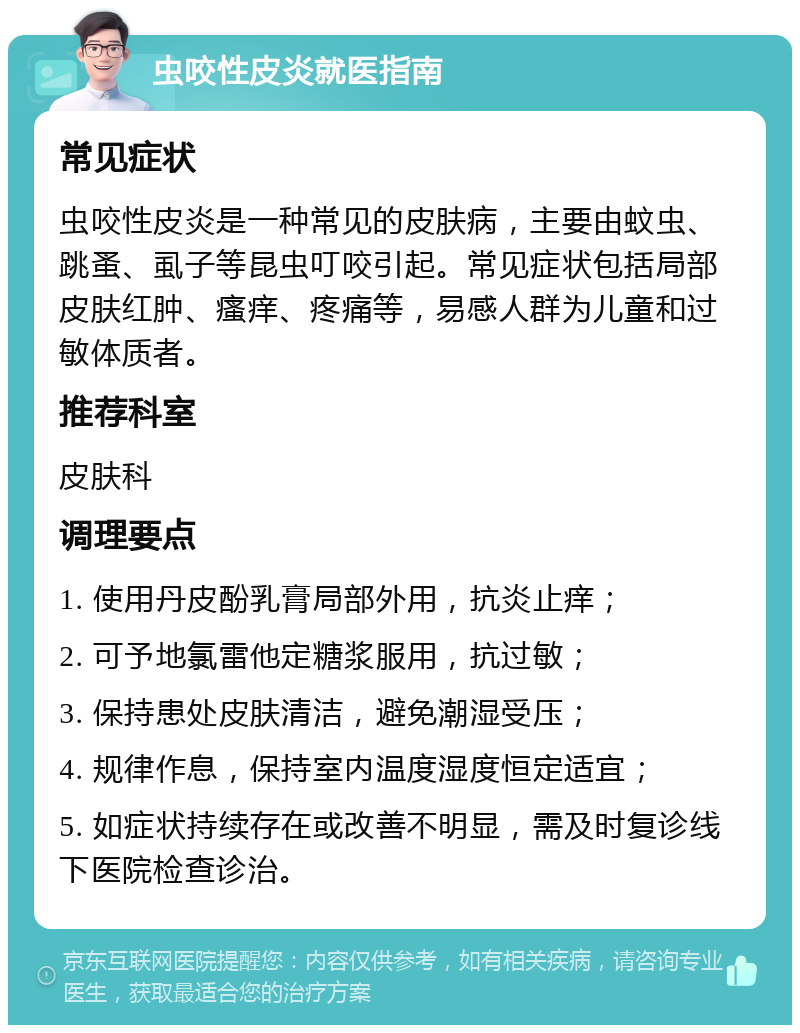 虫咬性皮炎就医指南 常见症状 虫咬性皮炎是一种常见的皮肤病，主要由蚊虫、跳蚤、虱子等昆虫叮咬引起。常见症状包括局部皮肤红肿、瘙痒、疼痛等，易感人群为儿童和过敏体质者。 推荐科室 皮肤科 调理要点 1. 使用丹皮酚乳膏局部外用，抗炎止痒； 2. 可予地氯雷他定糖浆服用，抗过敏； 3. 保持患处皮肤清洁，避免潮湿受压； 4. 规律作息，保持室内温度湿度恒定适宜； 5. 如症状持续存在或改善不明显，需及时复诊线下医院检查诊治。