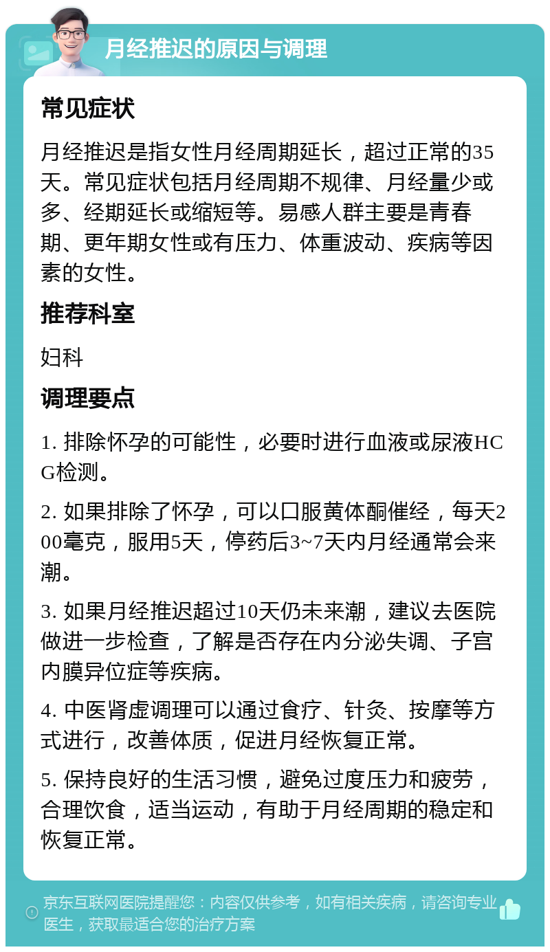 月经推迟的原因与调理 常见症状 月经推迟是指女性月经周期延长，超过正常的35天。常见症状包括月经周期不规律、月经量少或多、经期延长或缩短等。易感人群主要是青春期、更年期女性或有压力、体重波动、疾病等因素的女性。 推荐科室 妇科 调理要点 1. 排除怀孕的可能性，必要时进行血液或尿液HCG检测。 2. 如果排除了怀孕，可以口服黄体酮催经，每天200毫克，服用5天，停药后3~7天内月经通常会来潮。 3. 如果月经推迟超过10天仍未来潮，建议去医院做进一步检查，了解是否存在内分泌失调、子宫内膜异位症等疾病。 4. 中医肾虚调理可以通过食疗、针灸、按摩等方式进行，改善体质，促进月经恢复正常。 5. 保持良好的生活习惯，避免过度压力和疲劳，合理饮食，适当运动，有助于月经周期的稳定和恢复正常。