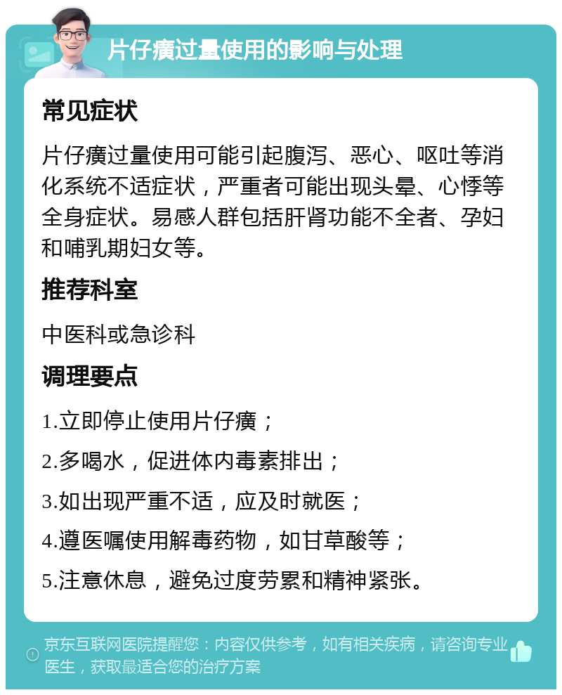 片仔癀过量使用的影响与处理 常见症状 片仔癀过量使用可能引起腹泻、恶心、呕吐等消化系统不适症状，严重者可能出现头晕、心悸等全身症状。易感人群包括肝肾功能不全者、孕妇和哺乳期妇女等。 推荐科室 中医科或急诊科 调理要点 1.立即停止使用片仔癀； 2.多喝水，促进体内毒素排出； 3.如出现严重不适，应及时就医； 4.遵医嘱使用解毒药物，如甘草酸等； 5.注意休息，避免过度劳累和精神紧张。