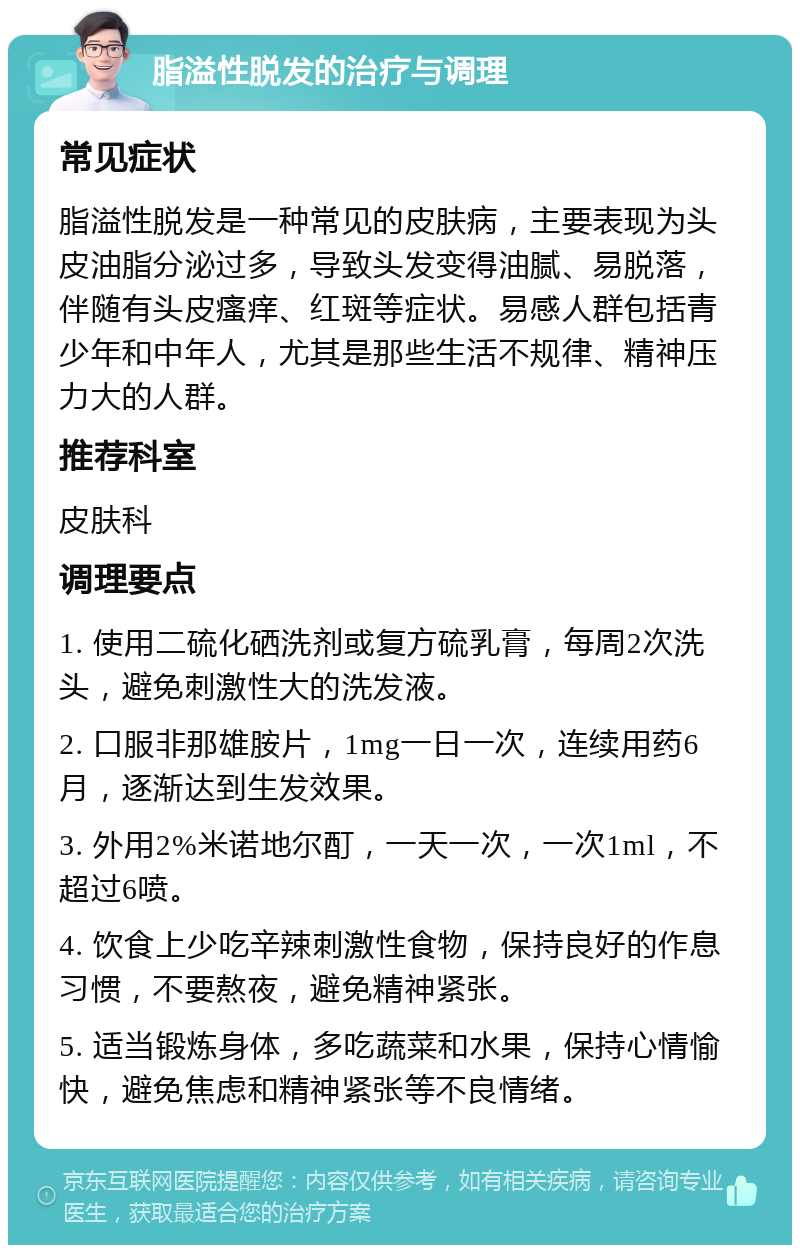 脂溢性脱发的治疗与调理 常见症状 脂溢性脱发是一种常见的皮肤病，主要表现为头皮油脂分泌过多，导致头发变得油腻、易脱落，伴随有头皮瘙痒、红斑等症状。易感人群包括青少年和中年人，尤其是那些生活不规律、精神压力大的人群。 推荐科室 皮肤科 调理要点 1. 使用二硫化硒洗剂或复方硫乳膏，每周2次洗头，避免刺激性大的洗发液。 2. 口服非那雄胺片，1mg一日一次，连续用药6月，逐渐达到生发效果。 3. 外用2%米诺地尔酊，一天一次，一次1ml，不超过6喷。 4. 饮食上少吃辛辣刺激性食物，保持良好的作息习惯，不要熬夜，避免精神紧张。 5. 适当锻炼身体，多吃蔬菜和水果，保持心情愉快，避免焦虑和精神紧张等不良情绪。