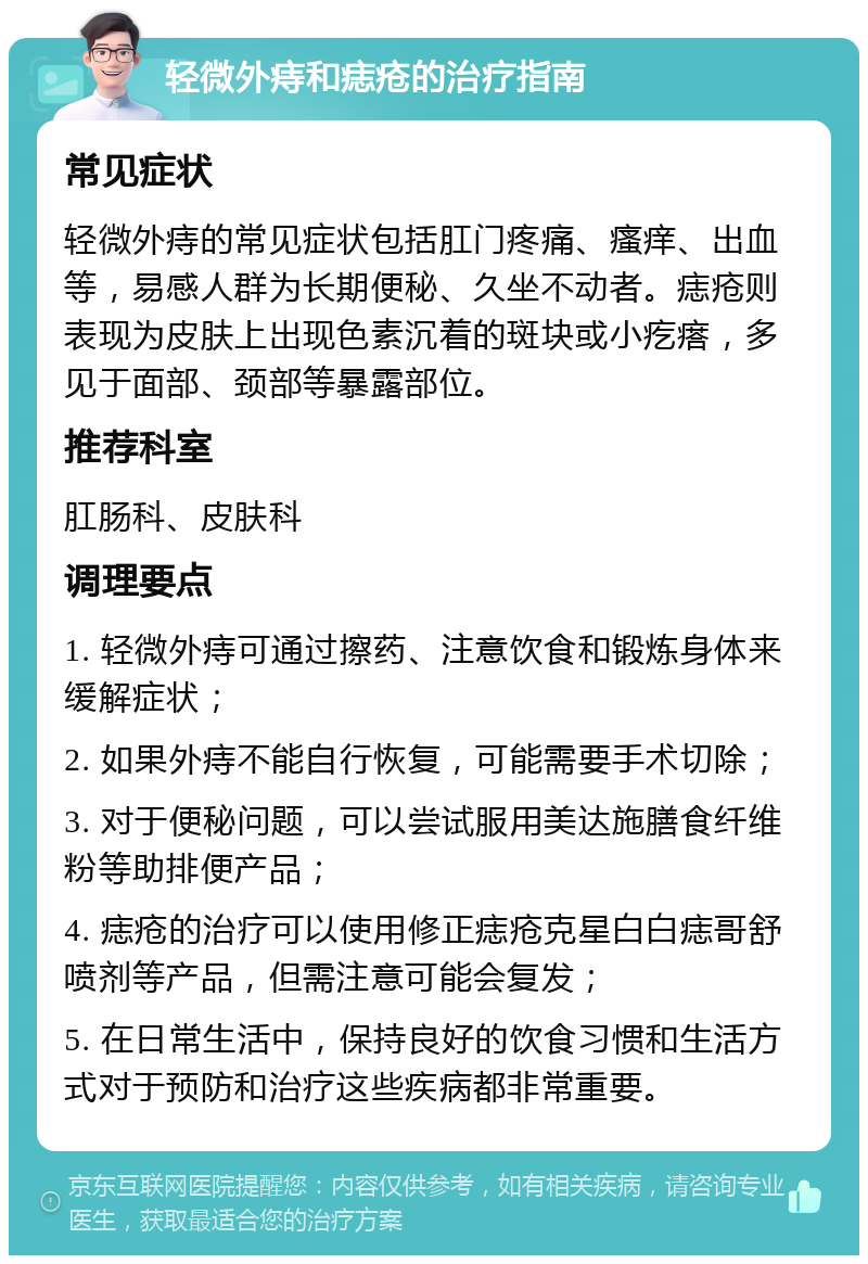 轻微外痔和痣疮的治疗指南 常见症状 轻微外痔的常见症状包括肛门疼痛、瘙痒、出血等，易感人群为长期便秘、久坐不动者。痣疮则表现为皮肤上出现色素沉着的斑块或小疙瘩，多见于面部、颈部等暴露部位。 推荐科室 肛肠科、皮肤科 调理要点 1. 轻微外痔可通过擦药、注意饮食和锻炼身体来缓解症状； 2. 如果外痔不能自行恢复，可能需要手术切除； 3. 对于便秘问题，可以尝试服用美达施膳食纤维粉等助排便产品； 4. 痣疮的治疗可以使用修正痣疮克星白白痣哥舒喷剂等产品，但需注意可能会复发； 5. 在日常生活中，保持良好的饮食习惯和生活方式对于预防和治疗这些疾病都非常重要。