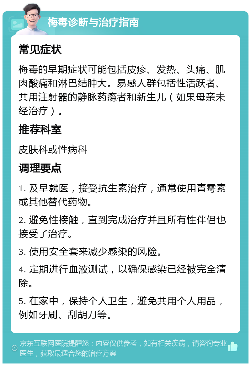 梅毒诊断与治疗指南 常见症状 梅毒的早期症状可能包括皮疹、发热、头痛、肌肉酸痛和淋巴结肿大。易感人群包括性活跃者、共用注射器的静脉药瘾者和新生儿（如果母亲未经治疗）。 推荐科室 皮肤科或性病科 调理要点 1. 及早就医，接受抗生素治疗，通常使用青霉素或其他替代药物。 2. 避免性接触，直到完成治疗并且所有性伴侣也接受了治疗。 3. 使用安全套来减少感染的风险。 4. 定期进行血液测试，以确保感染已经被完全清除。 5. 在家中，保持个人卫生，避免共用个人用品，例如牙刷、刮胡刀等。