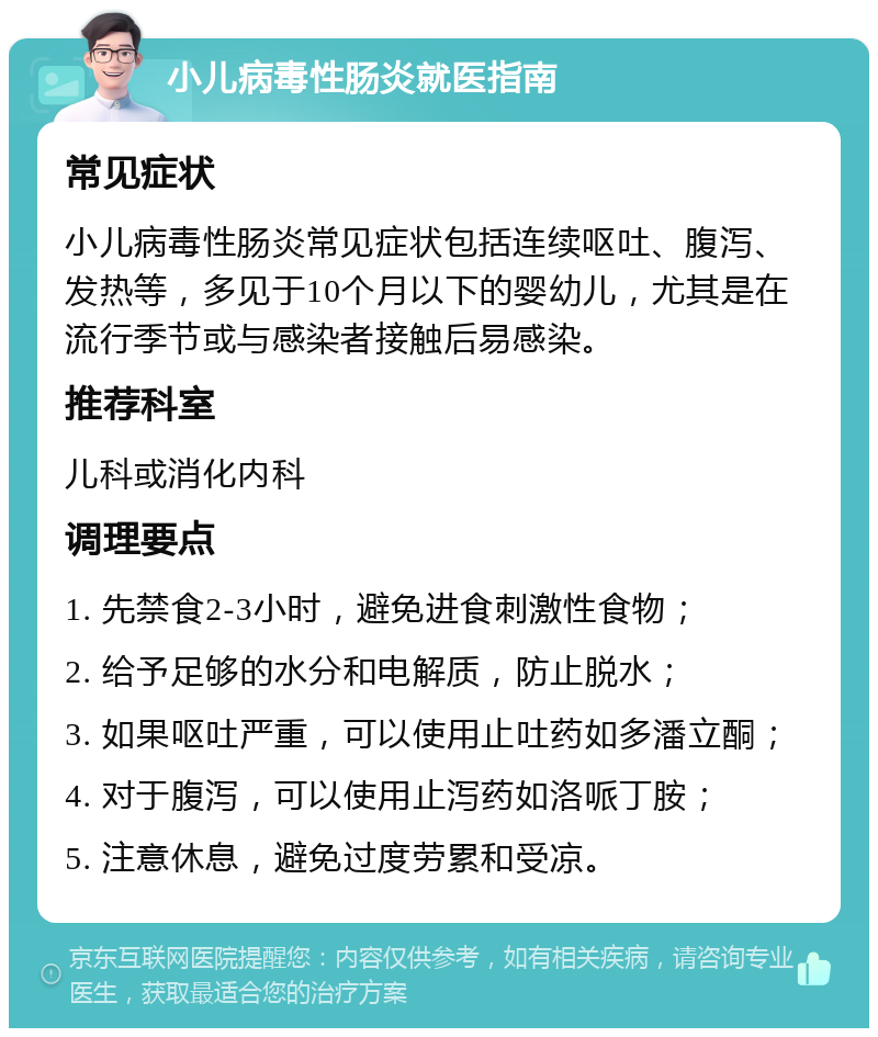 小儿病毒性肠炎就医指南 常见症状 小儿病毒性肠炎常见症状包括连续呕吐、腹泻、发热等，多见于10个月以下的婴幼儿，尤其是在流行季节或与感染者接触后易感染。 推荐科室 儿科或消化内科 调理要点 1. 先禁食2-3小时，避免进食刺激性食物； 2. 给予足够的水分和电解质，防止脱水； 3. 如果呕吐严重，可以使用止吐药如多潘立酮； 4. 对于腹泻，可以使用止泻药如洛哌丁胺； 5. 注意休息，避免过度劳累和受凉。