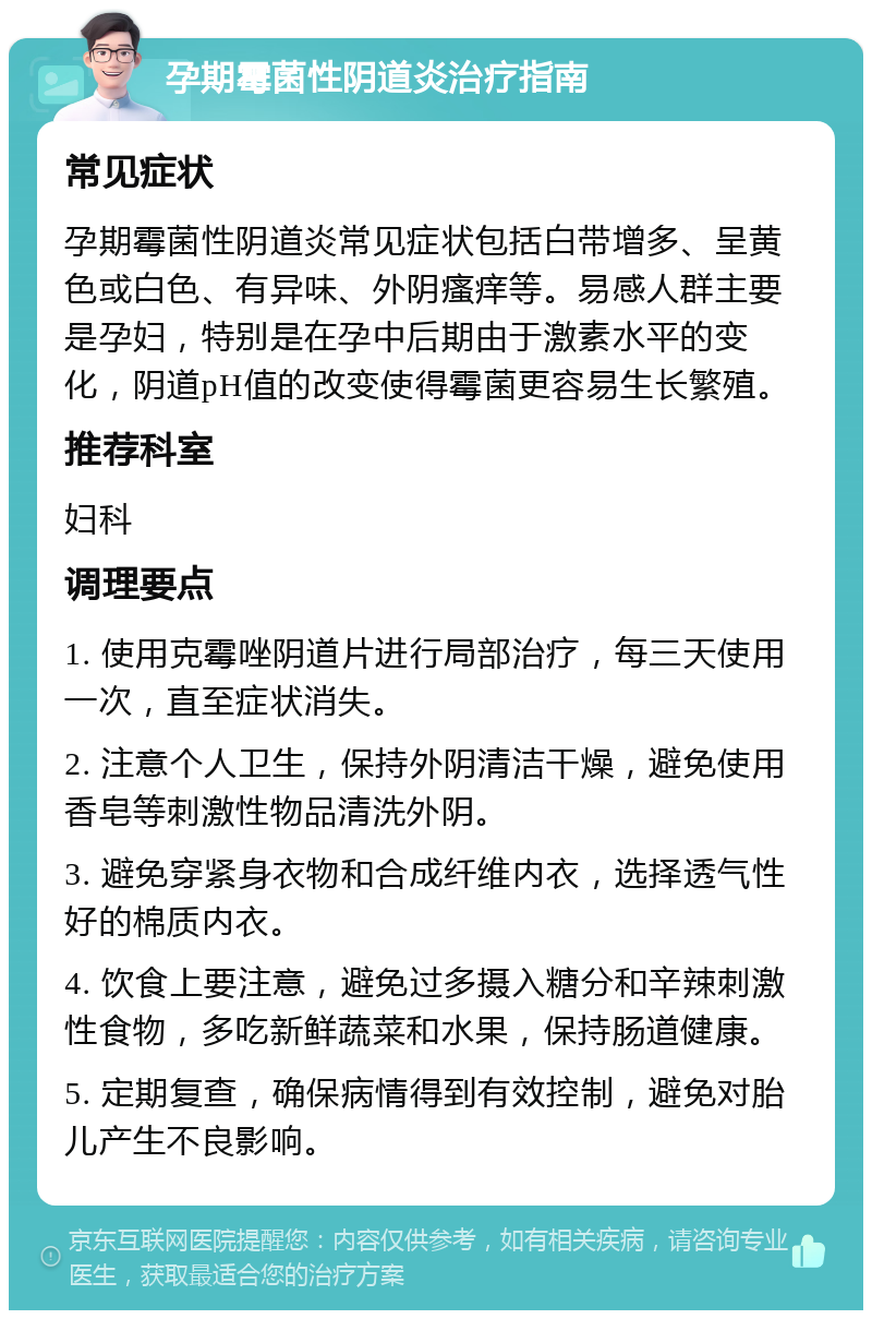 孕期霉菌性阴道炎治疗指南 常见症状 孕期霉菌性阴道炎常见症状包括白带增多、呈黄色或白色、有异味、外阴瘙痒等。易感人群主要是孕妇，特别是在孕中后期由于激素水平的变化，阴道pH值的改变使得霉菌更容易生长繁殖。 推荐科室 妇科 调理要点 1. 使用克霉唑阴道片进行局部治疗，每三天使用一次，直至症状消失。 2. 注意个人卫生，保持外阴清洁干燥，避免使用香皂等刺激性物品清洗外阴。 3. 避免穿紧身衣物和合成纤维内衣，选择透气性好的棉质内衣。 4. 饮食上要注意，避免过多摄入糖分和辛辣刺激性食物，多吃新鲜蔬菜和水果，保持肠道健康。 5. 定期复查，确保病情得到有效控制，避免对胎儿产生不良影响。