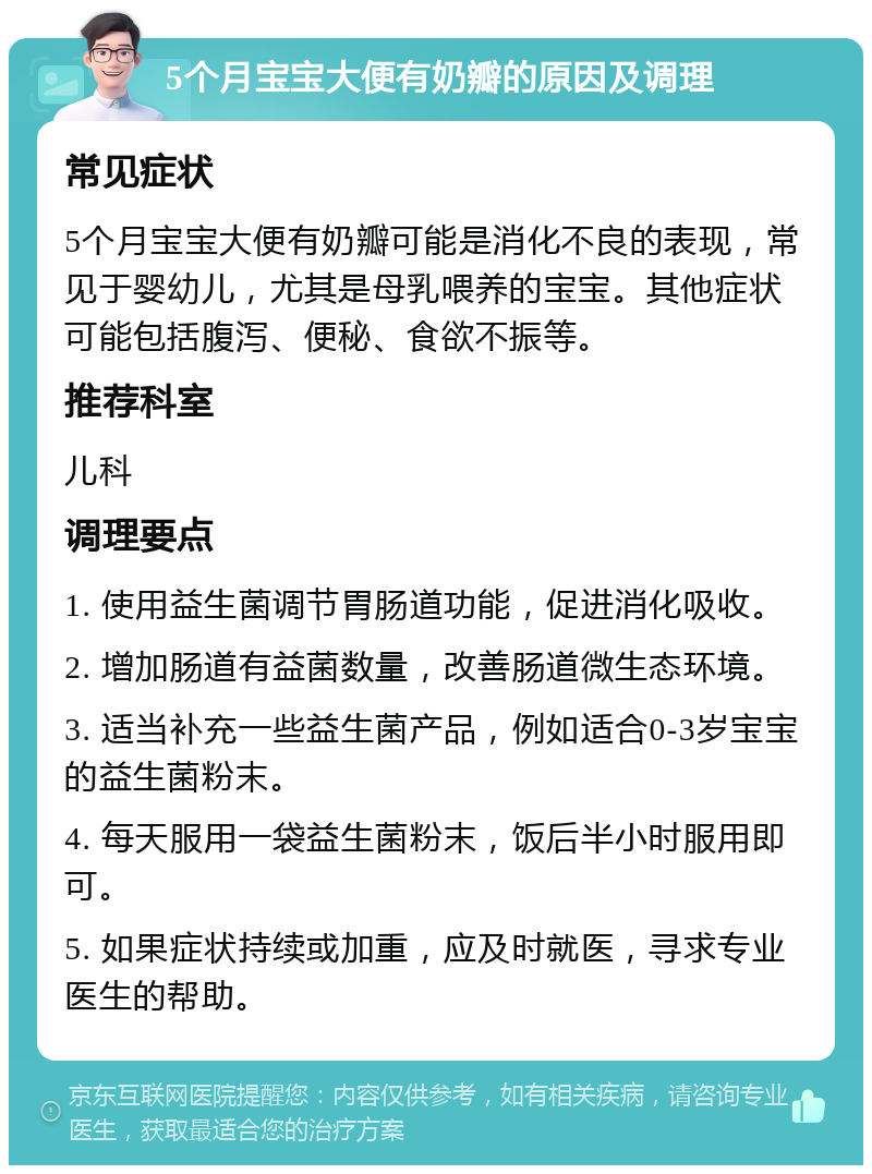 5个月宝宝大便有奶瓣的原因及调理 常见症状 5个月宝宝大便有奶瓣可能是消化不良的表现，常见于婴幼儿，尤其是母乳喂养的宝宝。其他症状可能包括腹泻、便秘、食欲不振等。 推荐科室 儿科 调理要点 1. 使用益生菌调节胃肠道功能，促进消化吸收。 2. 增加肠道有益菌数量，改善肠道微生态环境。 3. 适当补充一些益生菌产品，例如适合0-3岁宝宝的益生菌粉末。 4. 每天服用一袋益生菌粉末，饭后半小时服用即可。 5. 如果症状持续或加重，应及时就医，寻求专业医生的帮助。