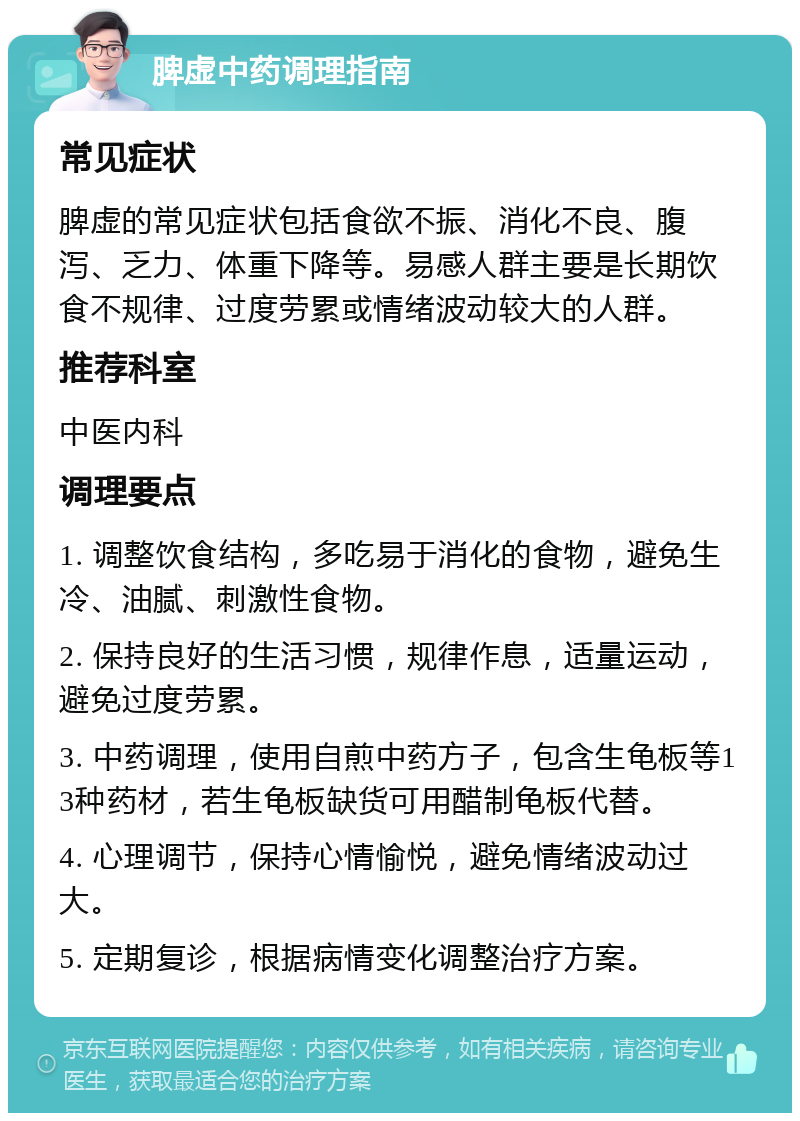 脾虚中药调理指南 常见症状 脾虚的常见症状包括食欲不振、消化不良、腹泻、乏力、体重下降等。易感人群主要是长期饮食不规律、过度劳累或情绪波动较大的人群。 推荐科室 中医内科 调理要点 1. 调整饮食结构，多吃易于消化的食物，避免生冷、油腻、刺激性食物。 2. 保持良好的生活习惯，规律作息，适量运动，避免过度劳累。 3. 中药调理，使用自煎中药方子，包含生龟板等13种药材，若生龟板缺货可用醋制龟板代替。 4. 心理调节，保持心情愉悦，避免情绪波动过大。 5. 定期复诊，根据病情变化调整治疗方案。