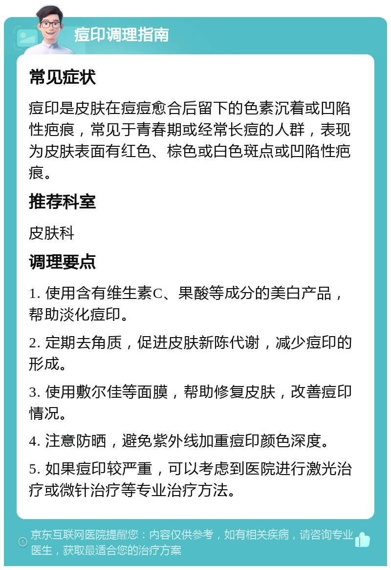 痘印调理指南 常见症状 痘印是皮肤在痘痘愈合后留下的色素沉着或凹陷性疤痕，常见于青春期或经常长痘的人群，表现为皮肤表面有红色、棕色或白色斑点或凹陷性疤痕。 推荐科室 皮肤科 调理要点 1. 使用含有维生素C、果酸等成分的美白产品，帮助淡化痘印。 2. 定期去角质，促进皮肤新陈代谢，减少痘印的形成。 3. 使用敷尔佳等面膜，帮助修复皮肤，改善痘印情况。 4. 注意防晒，避免紫外线加重痘印颜色深度。 5. 如果痘印较严重，可以考虑到医院进行激光治疗或微针治疗等专业治疗方法。