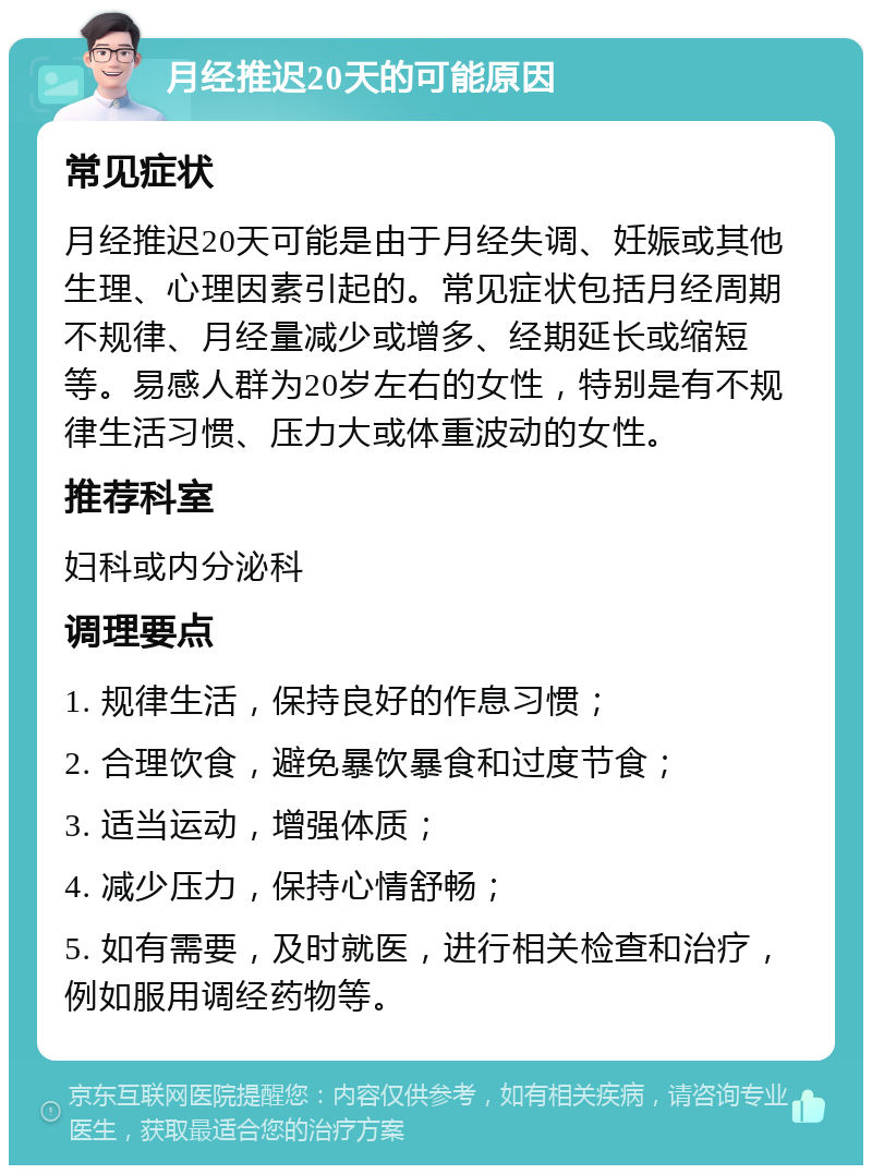 月经推迟20天的可能原因 常见症状 月经推迟20天可能是由于月经失调、妊娠或其他生理、心理因素引起的。常见症状包括月经周期不规律、月经量减少或增多、经期延长或缩短等。易感人群为20岁左右的女性，特别是有不规律生活习惯、压力大或体重波动的女性。 推荐科室 妇科或内分泌科 调理要点 1. 规律生活，保持良好的作息习惯； 2. 合理饮食，避免暴饮暴食和过度节食； 3. 适当运动，增强体质； 4. 减少压力，保持心情舒畅； 5. 如有需要，及时就医，进行相关检查和治疗，例如服用调经药物等。