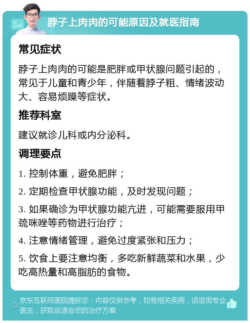 脖子上肉肉的可能原因及就医指南 常见症状 脖子上肉肉的可能是肥胖或甲状腺问题引起的，常见于儿童和青少年，伴随着脖子粗、情绪波动大、容易烦躁等症状。 推荐科室 建议就诊儿科或内分泌科。 调理要点 1. 控制体重，避免肥胖； 2. 定期检查甲状腺功能，及时发现问题； 3. 如果确诊为甲状腺功能亢进，可能需要服用甲巯咪唑等药物进行治疗； 4. 注意情绪管理，避免过度紧张和压力； 5. 饮食上要注意均衡，多吃新鲜蔬菜和水果，少吃高热量和高脂肪的食物。