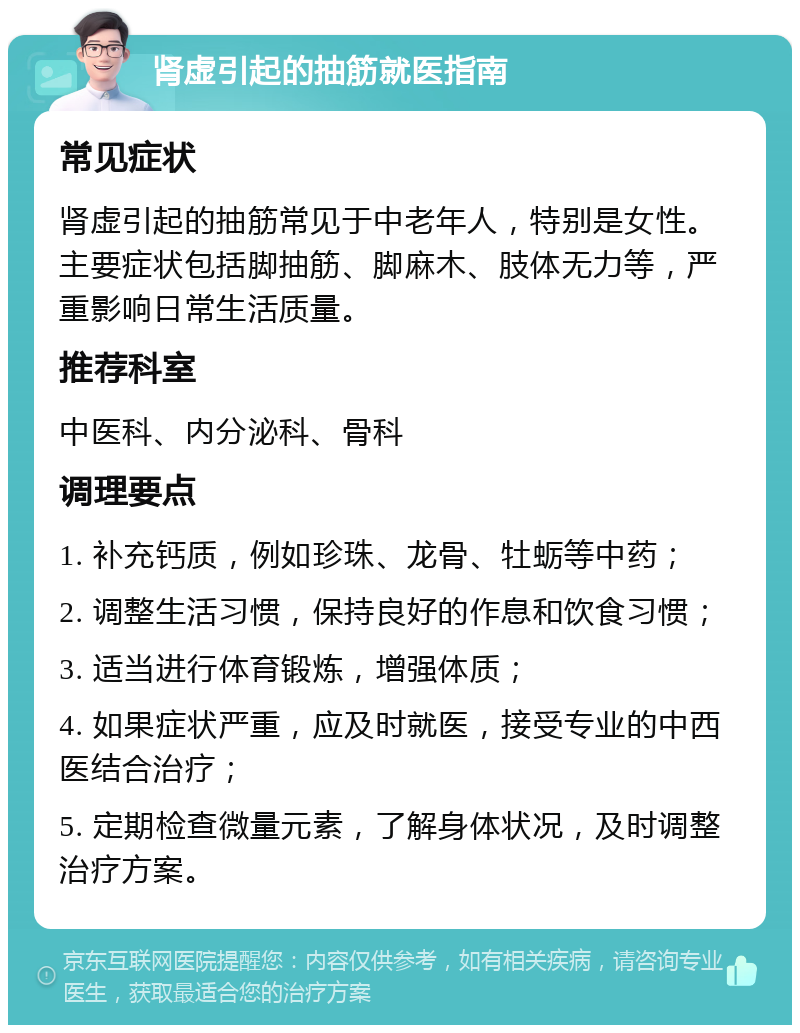 肾虚引起的抽筋就医指南 常见症状 肾虚引起的抽筋常见于中老年人，特别是女性。主要症状包括脚抽筋、脚麻木、肢体无力等，严重影响日常生活质量。 推荐科室 中医科、内分泌科、骨科 调理要点 1. 补充钙质，例如珍珠、龙骨、牡蛎等中药； 2. 调整生活习惯，保持良好的作息和饮食习惯； 3. 适当进行体育锻炼，增强体质； 4. 如果症状严重，应及时就医，接受专业的中西医结合治疗； 5. 定期检查微量元素，了解身体状况，及时调整治疗方案。