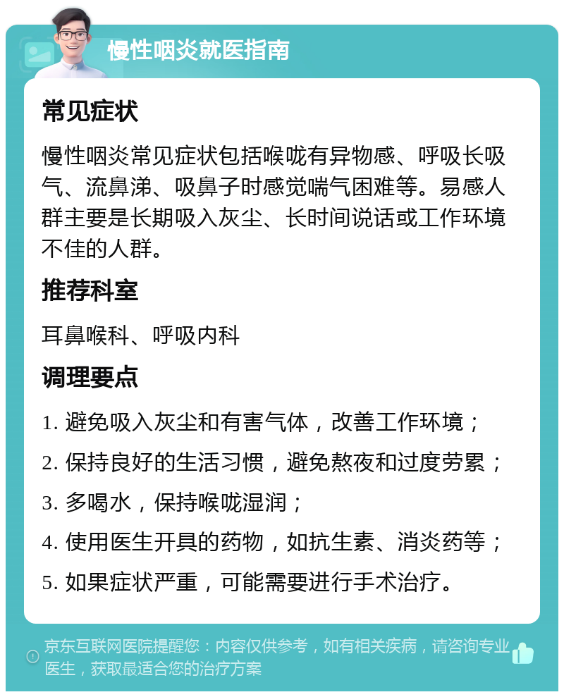 慢性咽炎就医指南 常见症状 慢性咽炎常见症状包括喉咙有异物感、呼吸长吸气、流鼻涕、吸鼻子时感觉喘气困难等。易感人群主要是长期吸入灰尘、长时间说话或工作环境不佳的人群。 推荐科室 耳鼻喉科、呼吸内科 调理要点 1. 避免吸入灰尘和有害气体，改善工作环境； 2. 保持良好的生活习惯，避免熬夜和过度劳累； 3. 多喝水，保持喉咙湿润； 4. 使用医生开具的药物，如抗生素、消炎药等； 5. 如果症状严重，可能需要进行手术治疗。