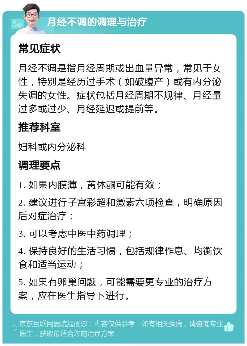 月经不调的调理与治疗 常见症状 月经不调是指月经周期或出血量异常，常见于女性，特别是经历过手术（如破腹产）或有内分泌失调的女性。症状包括月经周期不规律、月经量过多或过少、月经延迟或提前等。 推荐科室 妇科或内分泌科 调理要点 1. 如果内膜薄，黄体酮可能有效； 2. 建议进行子宫彩超和激素六项检查，明确原因后对症治疗； 3. 可以考虑中医中药调理； 4. 保持良好的生活习惯，包括规律作息、均衡饮食和适当运动； 5. 如果有卵巢问题，可能需要更专业的治疗方案，应在医生指导下进行。