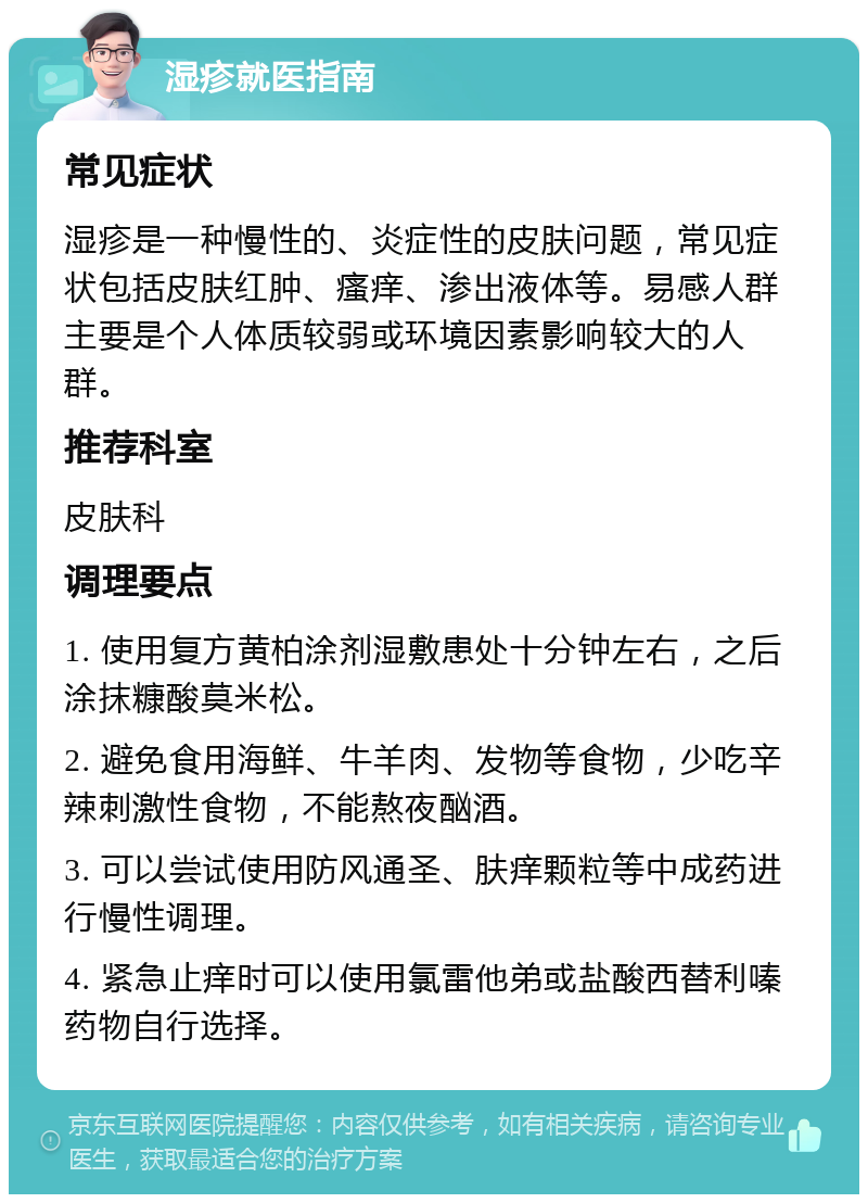 湿疹就医指南 常见症状 湿疹是一种慢性的、炎症性的皮肤问题，常见症状包括皮肤红肿、瘙痒、渗出液体等。易感人群主要是个人体质较弱或环境因素影响较大的人群。 推荐科室 皮肤科 调理要点 1. 使用复方黄柏涂剂湿敷患处十分钟左右，之后涂抹糠酸莫米松。 2. 避免食用海鲜、牛羊肉、发物等食物，少吃辛辣刺激性食物，不能熬夜酗酒。 3. 可以尝试使用防风通圣、肤痒颗粒等中成药进行慢性调理。 4. 紧急止痒时可以使用氯雷他弟或盐酸西替利嗪药物自行选择。