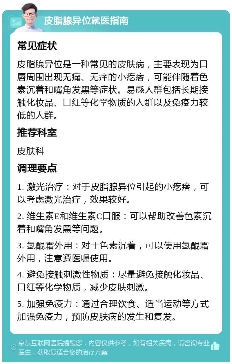 皮脂腺异位就医指南 常见症状 皮脂腺异位是一种常见的皮肤病，主要表现为口唇周围出现无痛、无痒的小疙瘩，可能伴随着色素沉着和嘴角发黑等症状。易感人群包括长期接触化妆品、口红等化学物质的人群以及免疫力较低的人群。 推荐科室 皮肤科 调理要点 1. 激光治疗：对于皮脂腺异位引起的小疙瘩，可以考虑激光治疗，效果较好。 2. 维生素E和维生素C口服：可以帮助改善色素沉着和嘴角发黑等问题。 3. 氢醌霜外用：对于色素沉着，可以使用氢醌霜外用，注意遵医嘱使用。 4. 避免接触刺激性物质：尽量避免接触化妆品、口红等化学物质，减少皮肤刺激。 5. 加强免疫力：通过合理饮食、适当运动等方式加强免疫力，预防皮肤病的发生和复发。