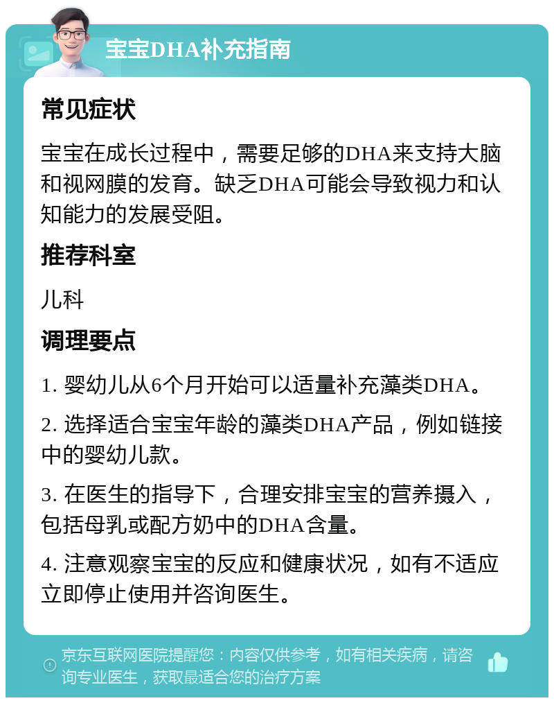 宝宝DHA补充指南 常见症状 宝宝在成长过程中，需要足够的DHA来支持大脑和视网膜的发育。缺乏DHA可能会导致视力和认知能力的发展受阻。 推荐科室 儿科 调理要点 1. 婴幼儿从6个月开始可以适量补充藻类DHA。 2. 选择适合宝宝年龄的藻类DHA产品，例如链接中的婴幼儿款。 3. 在医生的指导下，合理安排宝宝的营养摄入，包括母乳或配方奶中的DHA含量。 4. 注意观察宝宝的反应和健康状况，如有不适应立即停止使用并咨询医生。