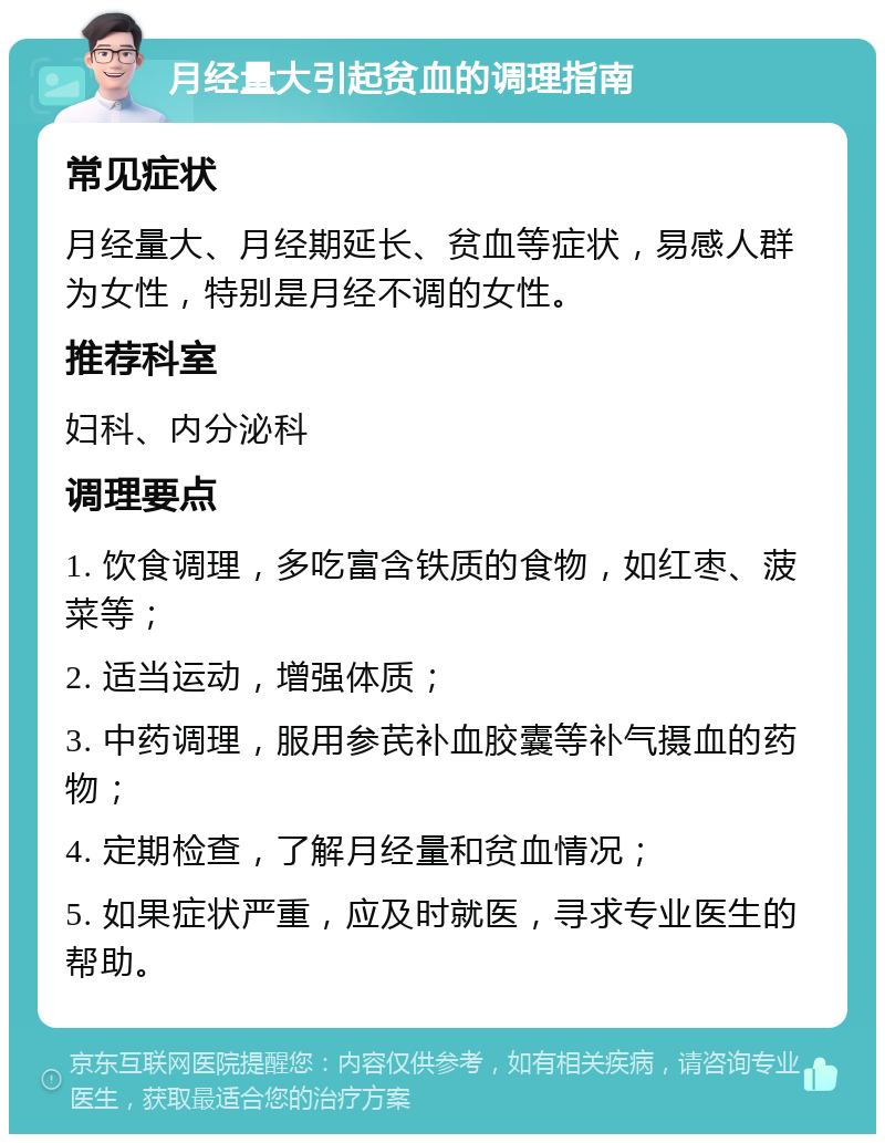 月经量大引起贫血的调理指南 常见症状 月经量大、月经期延长、贫血等症状，易感人群为女性，特别是月经不调的女性。 推荐科室 妇科、内分泌科 调理要点 1. 饮食调理，多吃富含铁质的食物，如红枣、菠菜等； 2. 适当运动，增强体质； 3. 中药调理，服用参芪补血胶囊等补气摄血的药物； 4. 定期检查，了解月经量和贫血情况； 5. 如果症状严重，应及时就医，寻求专业医生的帮助。