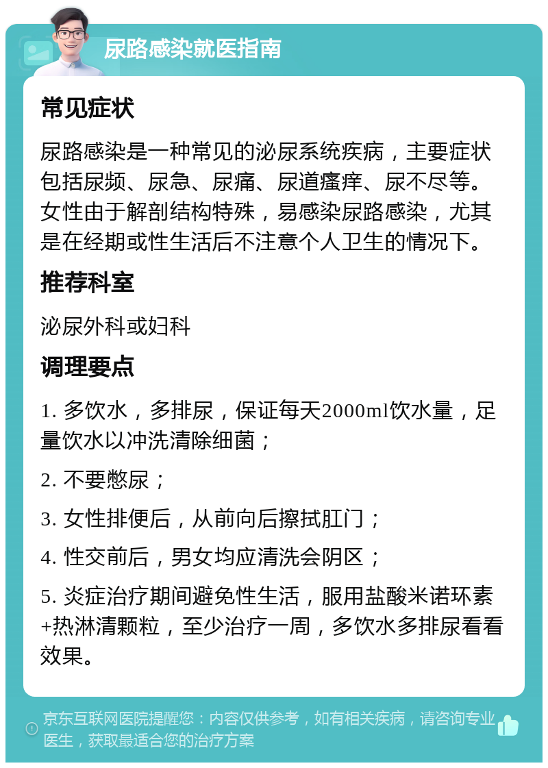 尿路感染就医指南 常见症状 尿路感染是一种常见的泌尿系统疾病，主要症状包括尿频、尿急、尿痛、尿道瘙痒、尿不尽等。女性由于解剖结构特殊，易感染尿路感染，尤其是在经期或性生活后不注意个人卫生的情况下。 推荐科室 泌尿外科或妇科 调理要点 1. 多饮水，多排尿，保证每天2000ml饮水量，足量饮水以冲洗清除细菌； 2. 不要憋尿； 3. 女性排便后，从前向后擦拭肛门； 4. 性交前后，男女均应清洗会阴区； 5. 炎症治疗期间避免性生活，服用盐酸米诺环素+热淋清颗粒，至少治疗一周，多饮水多排尿看看效果。