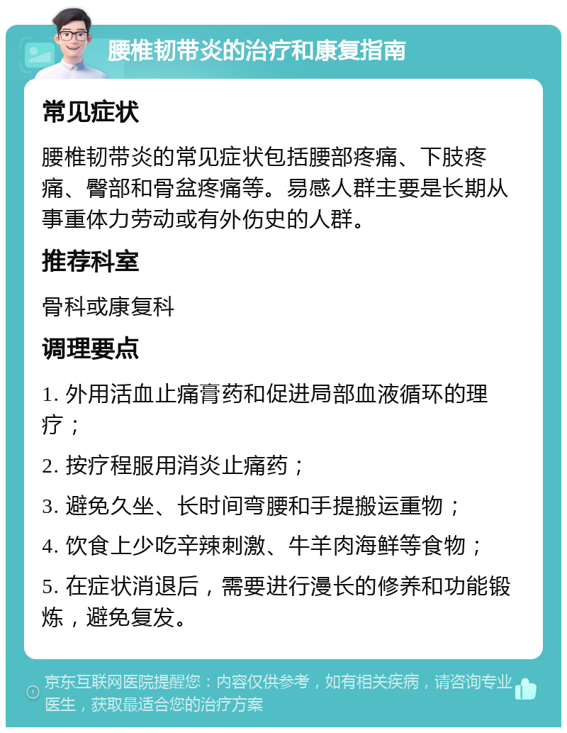 腰椎韧带炎的治疗和康复指南 常见症状 腰椎韧带炎的常见症状包括腰部疼痛、下肢疼痛、臀部和骨盆疼痛等。易感人群主要是长期从事重体力劳动或有外伤史的人群。 推荐科室 骨科或康复科 调理要点 1. 外用活血止痛膏药和促进局部血液循环的理疗； 2. 按疗程服用消炎止痛药； 3. 避免久坐、长时间弯腰和手提搬运重物； 4. 饮食上少吃辛辣刺激、牛羊肉海鲜等食物； 5. 在症状消退后，需要进行漫长的修养和功能锻炼，避免复发。