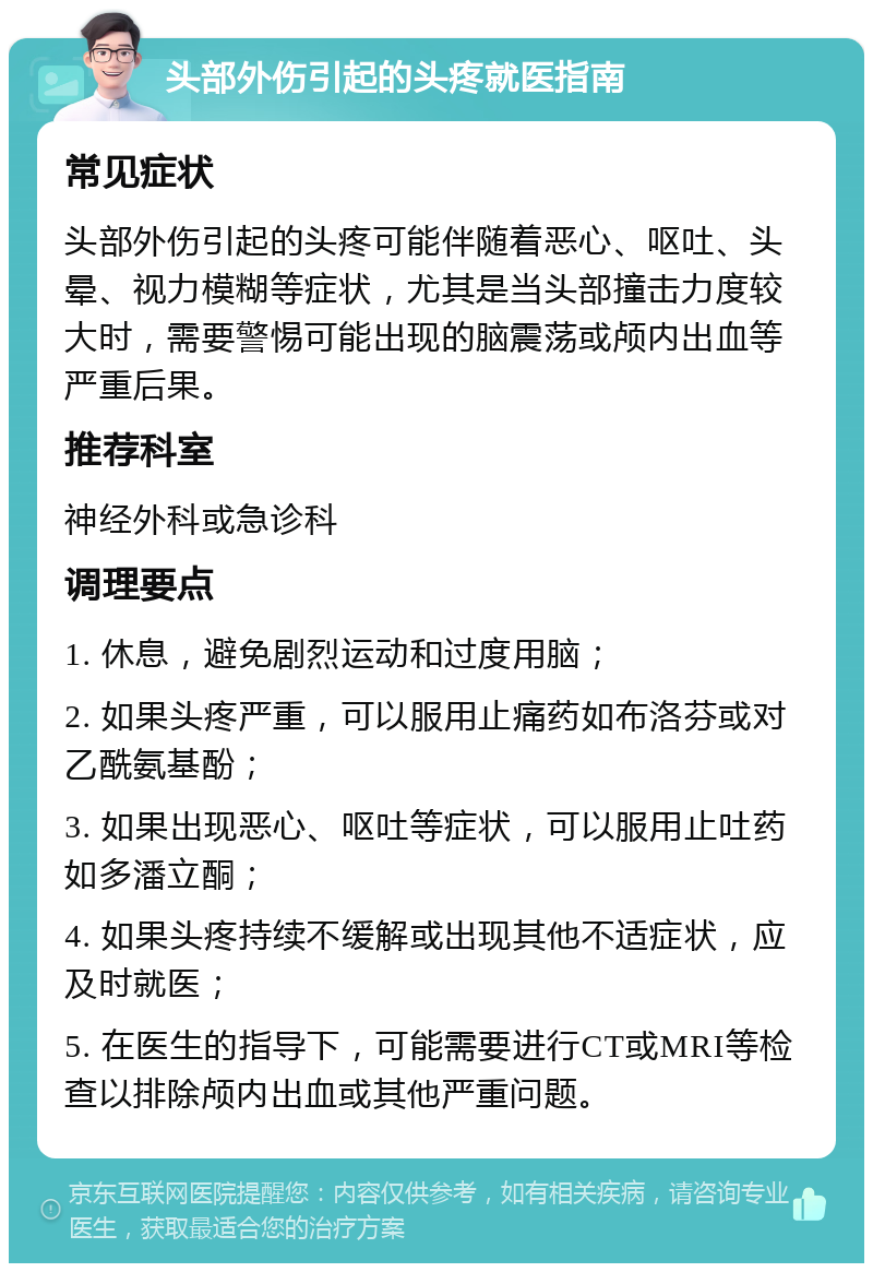 头部外伤引起的头疼就医指南 常见症状 头部外伤引起的头疼可能伴随着恶心、呕吐、头晕、视力模糊等症状，尤其是当头部撞击力度较大时，需要警惕可能出现的脑震荡或颅内出血等严重后果。 推荐科室 神经外科或急诊科 调理要点 1. 休息，避免剧烈运动和过度用脑； 2. 如果头疼严重，可以服用止痛药如布洛芬或对乙酰氨基酚； 3. 如果出现恶心、呕吐等症状，可以服用止吐药如多潘立酮； 4. 如果头疼持续不缓解或出现其他不适症状，应及时就医； 5. 在医生的指导下，可能需要进行CT或MRI等检查以排除颅内出血或其他严重问题。