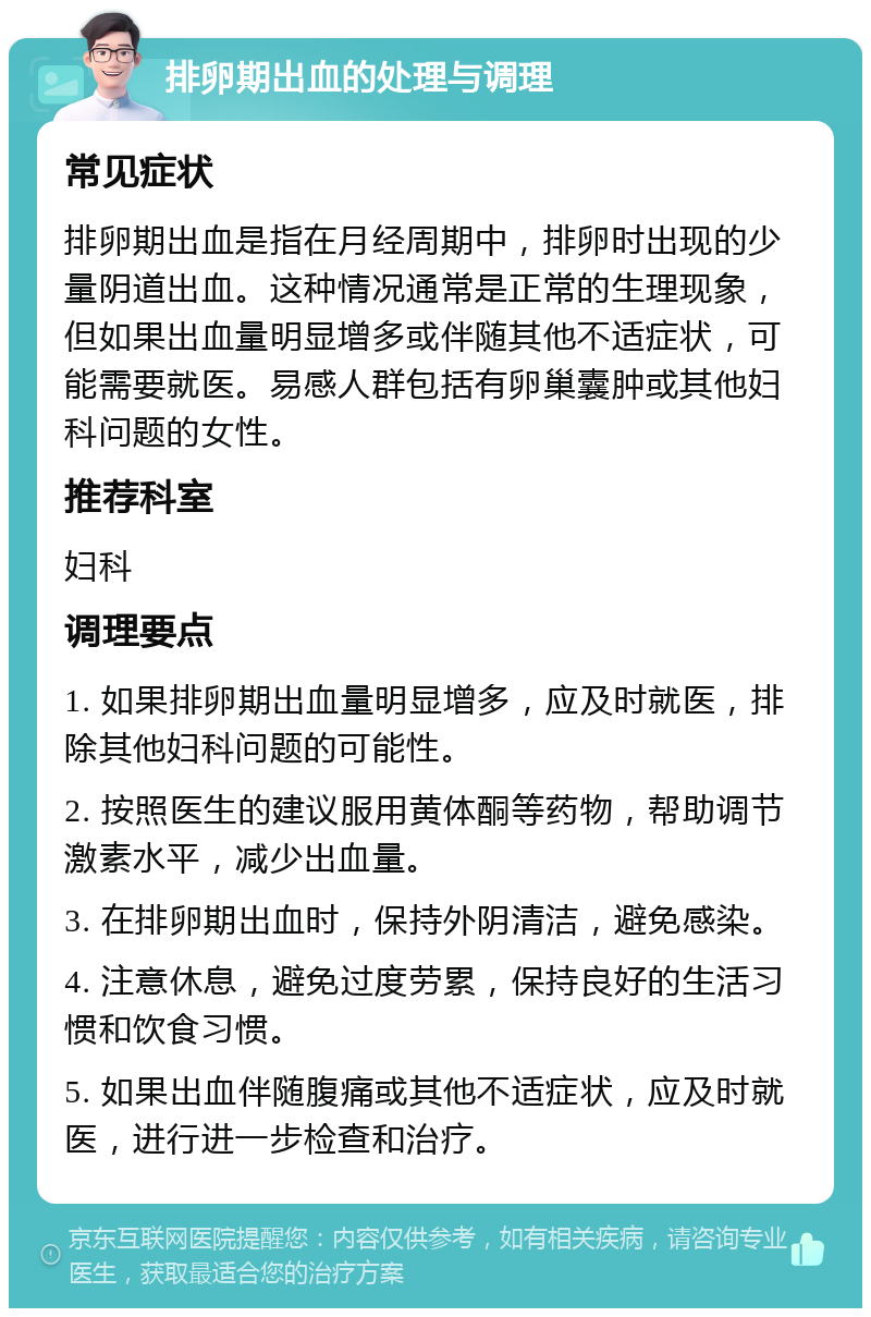 排卵期出血的处理与调理 常见症状 排卵期出血是指在月经周期中，排卵时出现的少量阴道出血。这种情况通常是正常的生理现象，但如果出血量明显增多或伴随其他不适症状，可能需要就医。易感人群包括有卵巢囊肿或其他妇科问题的女性。 推荐科室 妇科 调理要点 1. 如果排卵期出血量明显增多，应及时就医，排除其他妇科问题的可能性。 2. 按照医生的建议服用黄体酮等药物，帮助调节激素水平，减少出血量。 3. 在排卵期出血时，保持外阴清洁，避免感染。 4. 注意休息，避免过度劳累，保持良好的生活习惯和饮食习惯。 5. 如果出血伴随腹痛或其他不适症状，应及时就医，进行进一步检查和治疗。