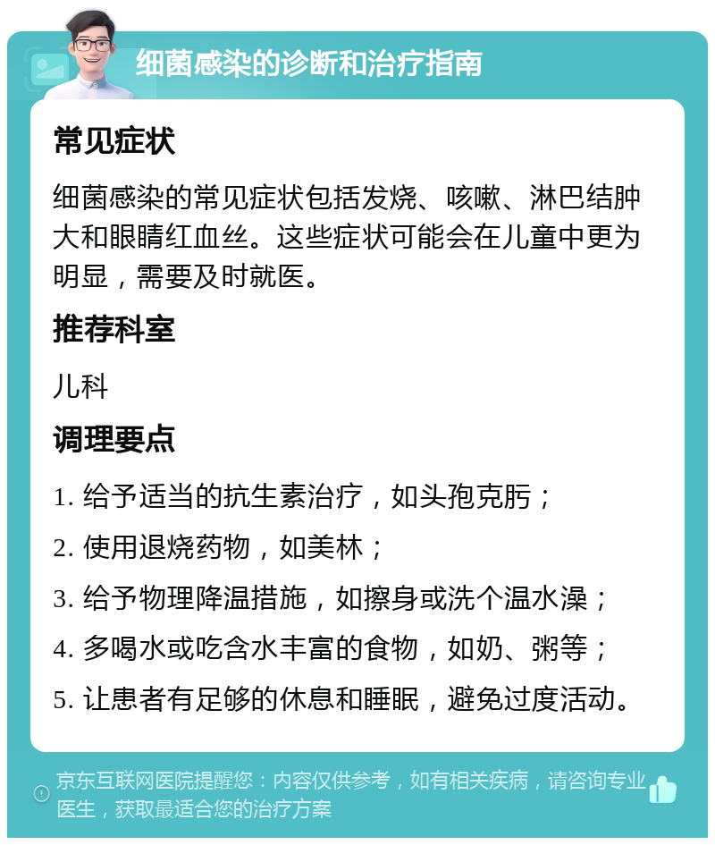 细菌感染的诊断和治疗指南 常见症状 细菌感染的常见症状包括发烧、咳嗽、淋巴结肿大和眼睛红血丝。这些症状可能会在儿童中更为明显，需要及时就医。 推荐科室 儿科 调理要点 1. 给予适当的抗生素治疗，如头孢克肟； 2. 使用退烧药物，如美林； 3. 给予物理降温措施，如擦身或洗个温水澡； 4. 多喝水或吃含水丰富的食物，如奶、粥等； 5. 让患者有足够的休息和睡眠，避免过度活动。