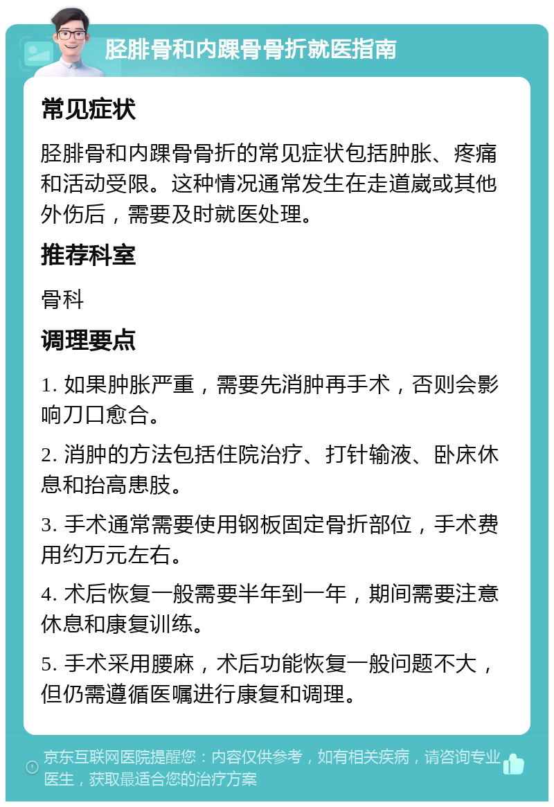 胫腓骨和内踝骨骨折就医指南 常见症状 胫腓骨和内踝骨骨折的常见症状包括肿胀、疼痛和活动受限。这种情况通常发生在走道崴或其他外伤后，需要及时就医处理。 推荐科室 骨科 调理要点 1. 如果肿胀严重，需要先消肿再手术，否则会影响刀口愈合。 2. 消肿的方法包括住院治疗、打针输液、卧床休息和抬高患肢。 3. 手术通常需要使用钢板固定骨折部位，手术费用约万元左右。 4. 术后恢复一般需要半年到一年，期间需要注意休息和康复训练。 5. 手术采用腰麻，术后功能恢复一般问题不大，但仍需遵循医嘱进行康复和调理。