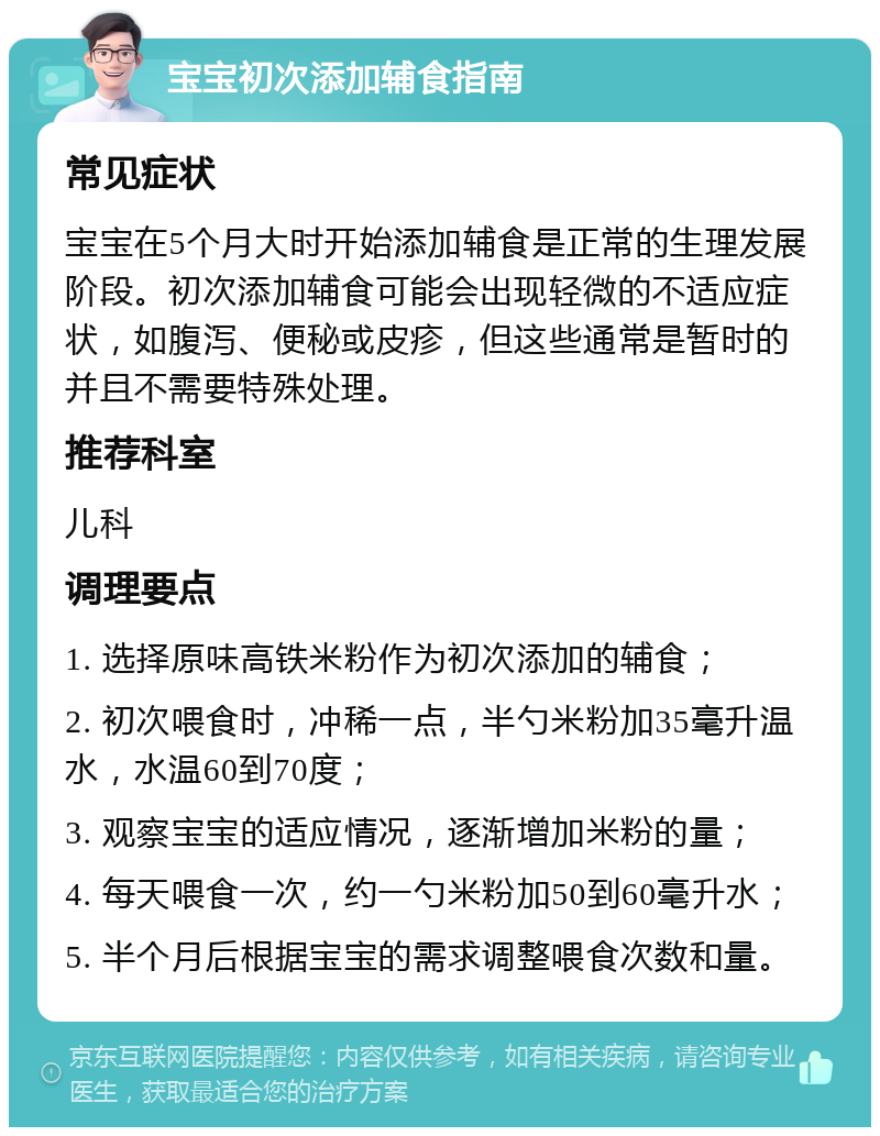 宝宝初次添加辅食指南 常见症状 宝宝在5个月大时开始添加辅食是正常的生理发展阶段。初次添加辅食可能会出现轻微的不适应症状，如腹泻、便秘或皮疹，但这些通常是暂时的并且不需要特殊处理。 推荐科室 儿科 调理要点 1. 选择原味高铁米粉作为初次添加的辅食； 2. 初次喂食时，冲稀一点，半勺米粉加35毫升温水，水温60到70度； 3. 观察宝宝的适应情况，逐渐增加米粉的量； 4. 每天喂食一次，约一勺米粉加50到60毫升水； 5. 半个月后根据宝宝的需求调整喂食次数和量。